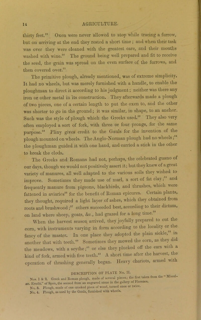 thirty feet.29 Oxen were never allowed to stop while tracing a furrow, but on arriving at the end they rested a short time ; and when their task was over they were cleaned with the greatest care, and their mouths washed with wine.30 The ground being well prepared and fit to receive the seed, the grain was spread on the even surface of the furrows, and then covered over.31 The primitive plough, already mentioned, was of extreme simplicity. It had no wheels, but was merely furnished with a handle, to enable the ploughman to direct it according to his judgment; neither was there any iron or other metal in its construction. They afterwards made a plough of two pieces, one of a certain length to put the oxen to, and the other was shorter to go in the ground; it was similar, in shape, to an anchor. Such was the style of plough which the Greeks used.32 They also very often employed a sort of fork, with three or four prongs, for the same purpose.33 Pliny gives' credit to the Gauls for the invention of the plough mounted on wheels. The Anglo-Norman plough had no wheels, the ploughman guided it with one hand, and carried a stick in the othei to break the clods. The Greeks and Romans had not, perhaps, the celebrated guano of our days, though we would not positively assert it; but they knew of a gieat variety of manures, all well adapted to the various soils they wished to improve. Sometimes they made use of marl, a sort of fat clay; and frequently manure from pigeons, blackbirds, and thrushes, which veie fattened in aviaries36 for the benefit of Roman epicures. Certain plants, they thought, required a light layer of ashes, which they obtained fiom roots and brushwood ;37 others succeeded best, according to their dictum, on land where sheep, goats, &c., had grazed for a long time. When the harvest season arrived, they joyfully prepared to cut the corn, with instruments varying in form according to the locality or^the fancy of the master. In one place they adopted the plain sickle, in another that with teeth.40 Sometimes they mowed the corn, as they did the meadows, with a scythe;41 or else they plucked off the ears with a kind of fork, armed with five teeth.42 A short time after the harvest, the operation of thrashing generally began. Heavy chariots, armed with DESCRIPTION OF PLATE No. II. Nos. 1 & 2. Greek and Roman plough, made of several pieces.; the first taken from the “ Miscel- an. Erndit. of Spoil, the second from an engraved stone in the gallery of Florence. No, 3. Plough, made of one crooked piece of wood, turned once or twice. No. 4. Plough, as used by the Gauls, furnished with wheels.