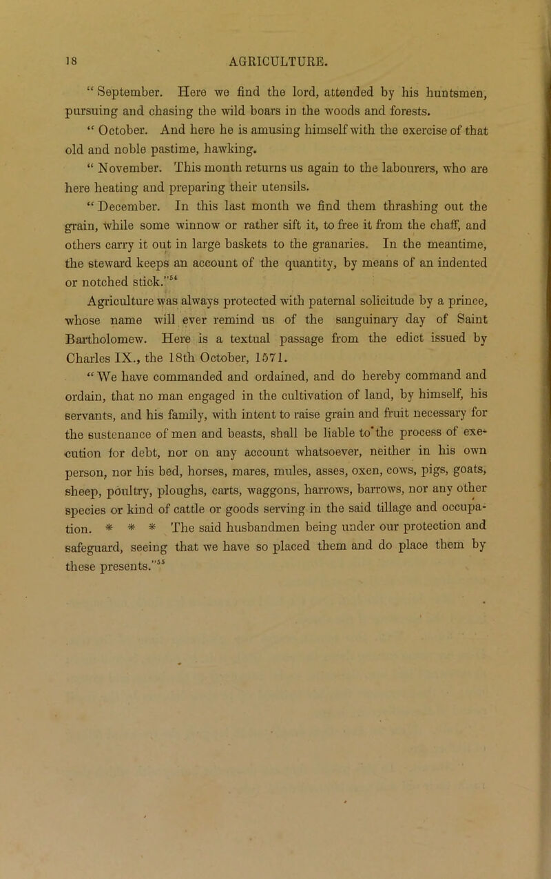 “ September. Here we find the lord, attended by his huntsmen, pursuing and chasing the wild boars in the woods and forests. “ October. And here he is amusing himself with the exercise of that old and noble pastime, hawking. “ November. This month returns us again to the labourers, who are here heating and preparing their utensils. “ December. In this last month we find them thrashing out the grain, while some winnow or rather sift it, to free it from the chaff, and others carry it out in large baskets to the granaries. In the meantime, the steward keeps an account of the quantity, by means of an indented or notched stick.”54 Agriculture was always protected with paternal solicitude by a prince, whose name will ever remind us of the sanguinary day of Saint Bartholomew. Here is a textual passage from the edict issued by Charles IX., the 18th October, 1571. “We have commanded and ordained, and do hereby command and ordain, that no man engaged in the cultivation of land, by himself, his servants, and his family, with intent to raise grain and fruit necessary for the sustenance of men and beasts, shall be liable to’the process of exe- cution lor debt, nor on any account whatsoever, neither in his own person, nor his bed, horses, mares, mules, asses, oxen, cows, pigs, goats, sheep, poultry, ploughs, carts, waggons, harrows, barrows, nor any other species or kind of cattle or goods serving in the said tillage and occupa- tion. * * * The said husbandmen being under our protection and safeguard, seeing that we have so placed them and do place them by these presents.”55
