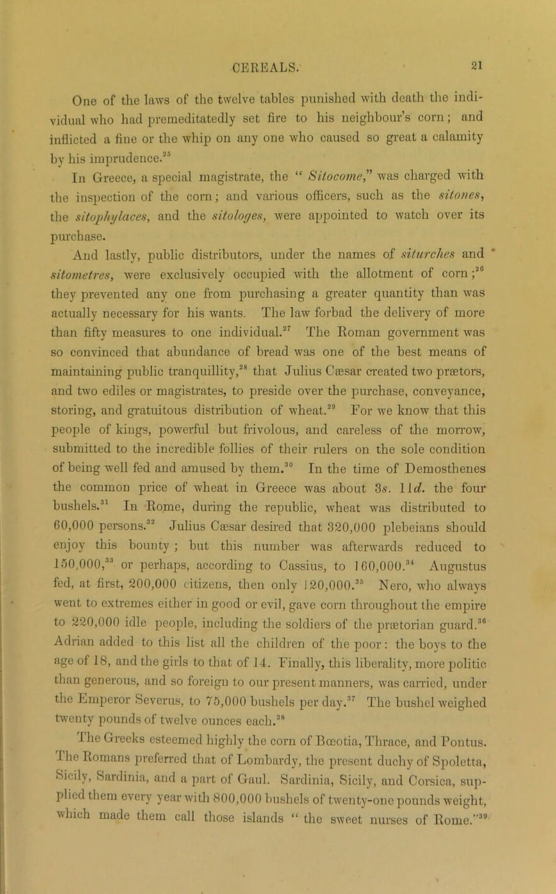 One of the laws of the twelve tables punished with death the indi- vidual who had premeditatedly set fire to his neighbour’s corn; and inflicted a fine or the whip on any one rvho caused so great a calamity by his imprudence.25 In Greece, a special magistrate, the “ Sitocome” was charged with the inspection of the corn; and various officers, such as the sitones, the sitojihylcices, and the sitologes, were appointed to watch over its purchase. And lastly, public distributors, under the names of siturches and sitometres, were exclusively occupied with the allotment of corn ;2G they prevented any one from purchasing a greater quantity than was actually necessary for his wants. The law forbad the delivery of more than fifty measures to one individual.27 The Roman government was so convinced that abundance of bread was one of the best means of maintaining public tranquillity,28 that Julius Caesar created two praetors, and two ediles or magistrates, to preside over the purchase, conveyance, storing, and gratuitous distribution of wheat.29 For we know that this people of kings, powerful but frivolous, and careless of the morrow, submitted to the incredible follies of their rulers on the sole condition of being well fed and amused by them.30 In the time of Demosthenes the common price of wheat in Greece was about 3s. 1 Id. the four bushels.31 In Rome, during the republic, wheat was distributed to 60,000 persons.32 Julius Caesar desired that 320,000 plebeians should enjoy this bounty ; but this number was afterwards reduced to 150,000,33 or perhaps, according to Cassius, to 160,000.34 Augustus fed, at first, 200,000 citizens, then only 120,000.35 Nero, who always went to extremes either in good or evil, gave corn throughout the empire to 220,000 idle people, including the soldiers of the praetorian guard.36 Adrian added to this list all the children of the poor: the boys to the age of 18, and the girls to that of 14. Finally, this liberality, more politic than generous, and so foreign to our present manners, was carried, under the Emperor Severus, to 75,000 bushels per day.37 The bushel weighed twenty pounds of twelve ounces each.38 Ihe Greeks esteemed highly the corn of Boeotia, Thrace, and Pontus. The Romans preferred that of Lombardy, the present duchy of Spoletta, Sicily, Sardinia, and a part of Gaul. Sardinia, Sicily, and Corsica, sup- plied them every year with 800,000 bushels of twenty-one pounds weight, which made them call those islands “ the sweet nurses of Rome.”30