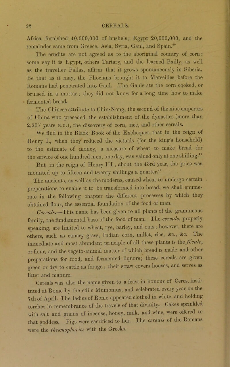 Africa furnished 40,000,000 of bushels; Egypt 20,000,000, and the remainder came from Greece, Asia, Syria, Gaul, and Spain.40 The erudite are not agreed as to the aboriginal country of corn : some say it is Egypt, others Tartary, and the learned Bailly, as well as the traveller Pallas, affirm that it grows spontaneously in Siberia. Be that as it may, the Phocians brought it to Marseilles before the Ilomans had penetrated into Gaul. The Gauls ate the corn cooked, or bruised in a mortar; they did not know for a long time how to make fermented bread. The Chinese attribute to Chin-Nong, the second of the nine emperors of China who preceded the establishment of the dynasties (more than 2,207 years b.c.), the discovery of corn, rice, and other cereals. We find in the Black Book of the Exchequer, that in the reign of Henry I., when they reduced the victuals (for the kings household) to the estimate of money, a measure of wheat to make bread for the service of one hundred men, one day, was valued only at one shilling.41 But in the reign of Henry III., about the 43rd year, the price was mounted up to fifteen and twenty shillings a quarter.12 The ancients, as well as the moderns, caused wheat to undergo certain preparations to enable it to be transformed into bread, we shall enume- rate in the following chapter the different processes by which they obtained flour, the essential foundation of the food of man. Cereals.—This name has been given to all plants of the gramineous family, the fundamental base of the food of man. The cereals, properly speaking, are limited to wheat, rye, barley, and oats; however, theie aie others, such as canary grass, Indian corn, millet, rice, &c., &c. The immediate and most abundant principle of all these plants is th&fecule, or flour, and the vegeto-animal matter of which bread is made, and other preparations for food, and fermented liquors; these cereals aie given green or dry to cattle as forage; then’ straw covers houses, and serves as litter and manure. Cereals was also the name given to a feast in honour of Ceres, insti- tuted at Rome by the edile Mumonius, and celebrated every year on the ?th of April. The ladies of Rome appeared clothed in white, and holding torches in remembrance of the travels of that divinity. Cakes sprinkled with salt and grains of incense, honey, milk, and wine, were offered to that goddess. Pigs were sacrificed to her. The cereals of the Romans were the thesmophories with the Greeks.