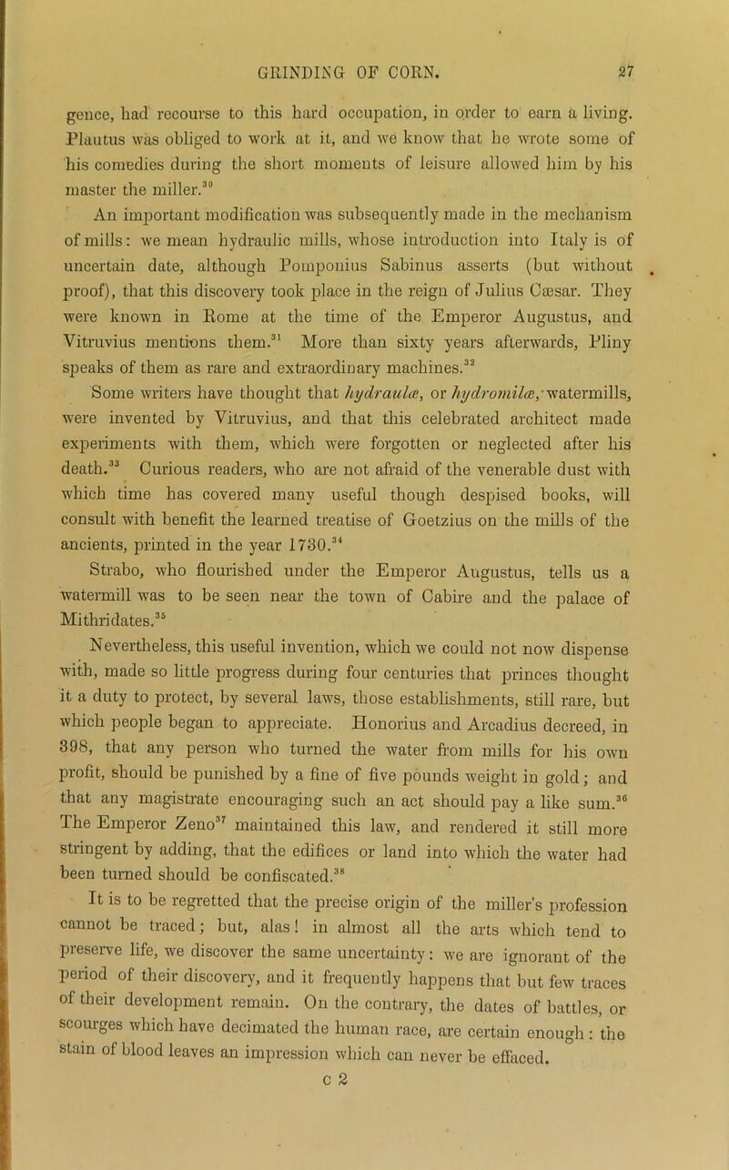 gence, had recourse to this hard occupation, in order to earn a living. Plautus was obliged to work at it, and we know that he wrote some of his comedies during the short moments of leisure allowed him by his master the miller.30 An important modification was subsequently made in the mechanism of mills: we mean hydraulic mills, whose introduction into Italy is of uncertain date, although Pomponius Sabinus asserts (hut without proof), that this discovery took place in the reign of Julius Caesar. They were known in Eome at the time of the Emperor Augustus, and Vitruvius mentions them.31 More than sixty years afterwards, Pliny speaks of them as rare and extraordinary machines.32 Some writers have thought that hy dr aula, or hydromilce,' watermills, were invented by Vitruvius, and that this celebrated architect made experiments with them, which were forgotten or neglected after his death.33 Curious readers, who are not afraid of the venerable dust with which time has covered many useful though despised books, will consult with benefit the learned treatise of Goetzius on the mills of the ancients, printed in the year 1730.34 Strabo, who flourished under the Emperor Augustus, tells us a watermill was to be seen near the town of Cabire and the palace of Mithridates.35 Nevertheless, this useful invention, which we could not now dispense with, made so little progress during four centuries that princes thought it a duty to protect, by several laws, those establishments, still rare, but which people began to appreciate. Honorius and Arcadius decreed, in 398, that any person who turned the water from mills for Ins own profit, should be punished by a fine of five pounds weight in gold; and that any magistrate encouraging such an act should pay a like sum.36 The Emperor Zeno37 maintained this law, and rendered it still more stringent by adding, that the edifices or land into which the water had been turned should be confiscated.38 It is to be regretted that the precise origin of the miller’s profession cannot be traced; but, alas! in almost all the arts which tend to preserve life, we discover the same uncertainty: we are ignorant of the period of their discovery, and it frequently happens that but few traces of their development remain. On the contrary, the dates of battles, or scourges which have decimated the human race, are certain enough : the stain of blood leaves an impression which can never be effaced. c 2