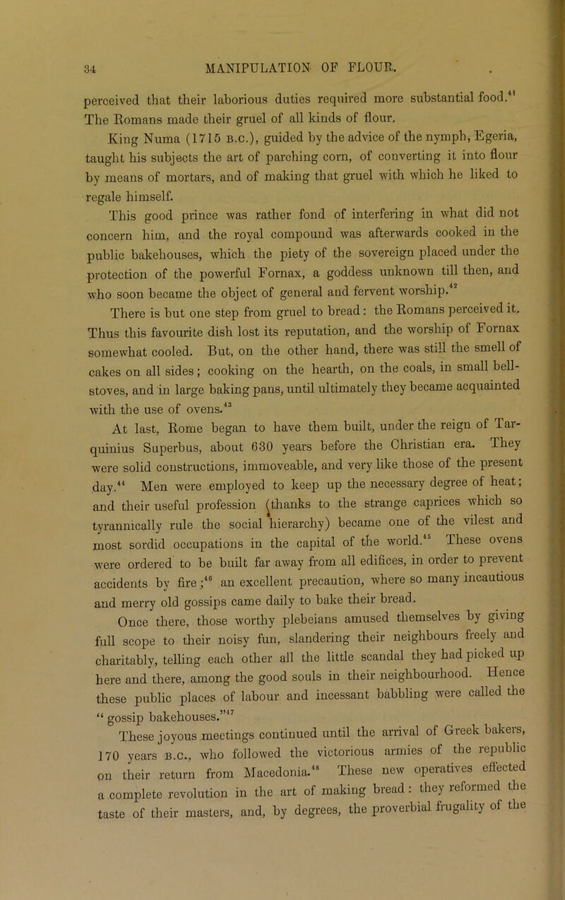 perceived that their laborious duties required more substantial food.41 The Romans made their gruel of all kinds of flour. King Numa (1715 B.c.), guided by the advice of the nymph, Egeria, taught his subjects the art of parching corn, of converting it into flour by means of mortars, and of making that gruel with which he liked to regale himself. This good prince was rather fond of interfering in what did not concern him, and the royal compound was afterwards cooked in the public bakehouses, which the piety of the sovereign placed under the protection of the powerful Fornax, a goddess unknown till then, and who soon became the object of general and fervent worship. There is but one step from gruel to bread: tbe Romans perceived it. Thus this favourite dish lost its reputation, and the worship of Fornax somewhat cooled. But, on the other hand, there was still the smell of cakes on all sides; cooking on the hearth, on the coals, in small bell- stoves, and in large baking pans, until ultimately they became acquainted with the use of ovens.43 At last, Rome began to have them built, under the reign of Tar- quinius Superbus, about 630 years before the Christian era. They were solid constructions, immoveable, and very like those of the present day.44 Men were employed to keep up the necessary degree of heat; and their useful profession (thanks to the strange caprices which so tyrannically rule the social hierarchy) became one of the vilest and most sordid occupations in the capital of the world.4'’ These ovens were ordered to be built far away from all edifices, in order to prevent accidents by fire ;45 an excellent precaution, where so many incautious and merry old gossips came daily to bake their biead. Once there, those worthy plebeians amused themselves by giving full scope to their noisy fun, slandering their neighbours freely and charitably, telling each other all the little scandal they had picked up here and there, among the good souls in their neighbourhood. Hence these public places of labour and incessant babbling were called the “ gossip bakehouses.”47 These joyous meetings continued until the arrival of Greek bakers, 170 years b.c., who followed the victorious armies of the republic on their return from Macedonia.48 These new operatives effected a complete revolution in the art of making bread : they reformed the taste of their masters, and, by degrees, the proverbial frugality of the