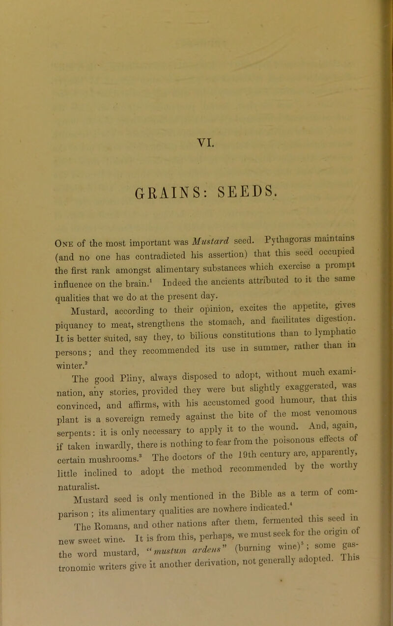 GRAINS: SEEDS. One of the most important was Mustard seed. Pythagoras maintains (and no one has contradicted his assertion) that this seed occupied the first rank amongst alimentary substances which exercise a prompt influence on the brain.1 Indeed the ancients attributed to it the same qualities that we do at the present day. Mustard, according to their opinion, excites the appetite, gives piquancy to meat, strengthens the stomach, and facilitates digestion. It is better suited, say they, to bilious constitutions than to lymphatic persons; and they recommended its use in summer, rather than in winter.2 The good Pliny, always disposed to adopt, without much exami- nation, any stories, provided they were but slightly exaggerated, was convinced, and affirms, with his accustomed good humour, that this plant is a sovereign remedy against the bite of the most venomous serpents: it is only necessary to apply it to the wound. And again if taken inwardly, there is nothing to fear from the poisonous effects of certain mushrooms.2 The doctors of the 19th century arc, apparen y, little inclined to adopt the method recommended by the woithy naturalist. f Mustard seed is only mentioned ih the Bib e as a erm parison ; its alimentary qualities are nowhere indicated. The Romans, and other nations after them, fermented tins  new sweet wine. It is from this, perhaps, we must seek for the origin o the word mustard, ardent (burning win.) i tronomic writers give it another derivation, not generally adopted.