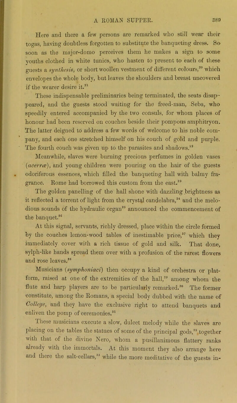 Here and there a few persons are remarked who stiJI wear their togas, having doubtless forgotten to substitute the banqueting dress. So soon as the major-domo perceives them he makes a sign to some youths clothed in white tunics, who hasten to present to each of these guests a synthesis, or short woollen vestment of different colours,20 which envelopes the whole body, but leaves the shoulders and breast uncovered if the wearer desire it.21 These indispensable preliminaries being terminated, the seats disap- peared, and the guests stood waiting for the freed-man, Seba, who speedily entered accompanied by the two consuls, for whom places of honour had been reserved on couches beside their pompous amphitryon. The latter deigned to address a few words of welcome to his noble com- pany, and each one stretched himself on his couch of gold and purple. The fourth couch was given up to the parasites and shadows.22 Meanwhile, slaves were burning precious perfumes in golden vases (iacerrce), and young children were pouring on the hair of the guests odoriferous essences, which filled the banqueting hall with balmy fra- grance. Rome had borrowed this custom from the east.23 The golden panelling of the hall shone with dazzling brightness as it reflected a torrent of light from the crystal candelabra,24 and the melo- dious sounds of the hydraulic organ25 announced the commencement of the banquet.20 At this signal, servants, richly dressed, place within the circle formed by the couches lemon-wood tables of inestimable price,27 which they immediately cover with a rich tissue of gold and silk. That done, sylph-like hands spread them over with a profusion of the rarest flowers and rose leaves.28 Musicians (symphoniaci) then occupy a kind of orchestra or plat- form, raised at one of the extremities of the hall,29 among whom the flute and harp players are to be particularly remarked.30 The former constitute, among the Romans, a special body dubbed with the name of College, and they have the exclusive right to attend banquets and enliven the pomp of ceremonies.31 -these musicians execute a slow, dulcet melody while the slaves are placing on the tables the statues of some of the principal gods,32 together with that of the divine Nero, whom a pusillanimous flattery ranks already with the immortals. At this moment they also arrange here and there the salt-cellars,'1'1 while the more meditative of the guests in-