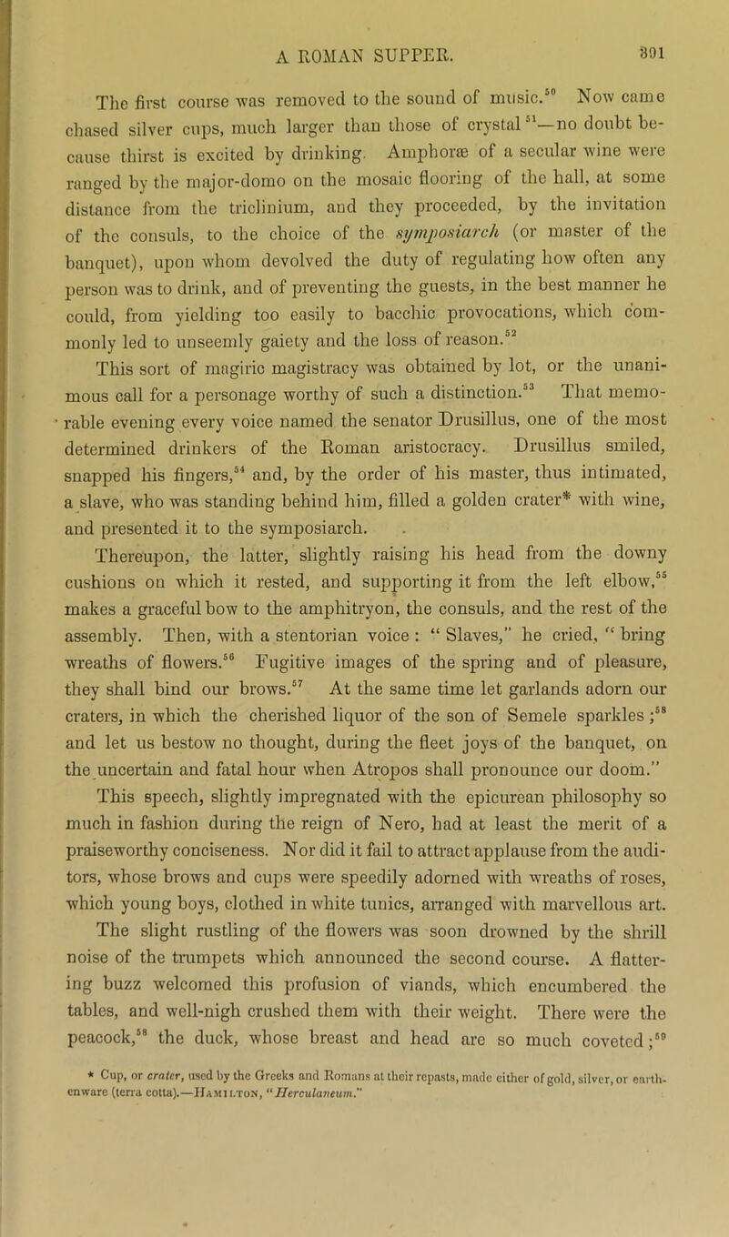 The first course was removed to the sound of music.80 Now came chased silver cups, much larger than those of crystal81—no doubt be- cause thirst is excited by drinking. Amphorae of a secular wine were ranged by the major-domo on the mosaic flooring of the hall, at some distance from the triclinium, and they proceeded, by the invitation of the consuls, to the choice of the symposiarch (or master of the banquet), upon whom devolved the duty of regulating how often any person was to drink, and of preventing the guests, in the best manner he could, from yielding too easily to bacchic provocations, which com- monly led to unseemly gaiety and the loss of reason.82 This sort of magiric magistracy was obtained by lot, or the unani- mous call for a personage worthy of such a distinction/3 That memo- 1 rable evening everv voice named the senator Drusillus, one of the most determined drinkers of the Roman aristocracy. Drusillus smiled, snapped his fingers,84 and, by the order of his master, thus intimated, a slave, who was standing behind him, filled a golden crater* with wine, and presented it to the symposiarch. Thereupon, the latter, slightly raising his head from the downy cushions on which it rested, and supporting it from the left elbow,85 makes a graceful bow to the amphitryon, the consuls, and the rest of the assembly. Then, with a stentorian voice : “ Slaves,” he cried, rc bring wreaths of flowers.50 Fugitive images of the spring and of pleasure, they shall bind our brows.57 At the same time let garlands adorn our craters, in which the cherished liquor of the son of Semele sparkles ;58 and let us bestow no thought, during the fleet joys of the banquet, on the uncertain and fatal hour when Atropos shall pronounce our doom.” This speech, slightly impregnated with the epicurean philosophy so much in fashion during the reign of Nero, had at least the merit of a praiseworthy conciseness. Nor did it fail to attract applause from the audi- tors, whose brows and cups were speedily adorned with wreaths of roses, which young boys, clothed in white tunics, arranged with marvellous art. The slight rustling of the flowers was soon drowned by the shrill noise of the trumpets which announced the second course. A flatter- ing buzz welcomed this profusion of viands, which encumbered the tables, and well-nigh crushed them with their weight. There were the peacock,58 the duck, whose breast and head are so much coveted ;50 * Cup, or crater, used by the Greeks and Romans at their repasts, made cither of gold, silver, or earth- enware (terra cotta).—Hamilton, “Herculaneum.''