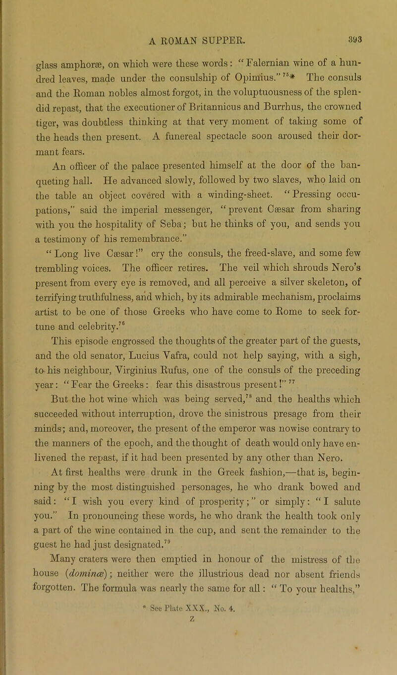 glass ampkoroe, on •which were these words: “ Falernian wine of a hun- dred leaves, made under the consulship of Opimius.”75* The consuls and the Roman nobles almost forgot, in the voluptuousness of the splen- did repast, that the executioner of Britannicus and Burrhus, the crowned tiger, was doubtless thinking at that very moment of taking some of the heads then present. A funereal spectacle soon aroused their dor- mant fears. An officer of the palace presented himself at the door of the ban- queting hall. He advanced slowly, followed by two slaves, who laid on the table an object covered with a winding-sheet. “Pressing occu- pations,” said the imperial messenger, “prevent Caesar from sharing with you the hospitality of Seba; but he thinks of you, and sends you a testimony of his remembrance.” “ Long live Caesar!” cry the consuls, the freed-slave, and some few trembling voices. The officer retires. The veil which shrouds Nero’s present from every eye is removed, and all perceive a silver skeleton, of terrifying truthfulness, and which, by its admirable mechanism, proclaims artist to be one of those Greeks who have come to Rome to seek for- tune and celebrity.76 This episode engrossed the thoughts of the greater part of the guests, and the old senator, Lucius Vafra, could not help saying, with a sigh, to his neighbour, Yirginius Rufus, one of the consuls of the preceding year: “Fear the Greeks: fear this disastrous present!” 77 But the hot wine which was being served,78 and the healths which succeeded without interruption, drove the sinistrous presage from their minds; and, moreover, the present of the emperor was nowise contrary to the manners of the epoch, and the thought of death would only have en- livened the repast, if it had been presented by any other than Nero. At first healths were drunk in the Greek fashion,—that is, begin- ning by the most distinguished personages, he who drank bowed and said: “ I wish you every kind of prosperity; ” or simply : “ I salute you.” In pronouncing these words, he who drank the health took only a part of the wine contained in the cup, and sent the remainder to the guest he had just designated.79 Many craters were then emptied in honour of the mistress of the house (domince); neither were the illustrious dead nor absent friends forgotten. The formula was nearly the same for all: “ To your healths,” * See Plate XXX., No. 4. Z