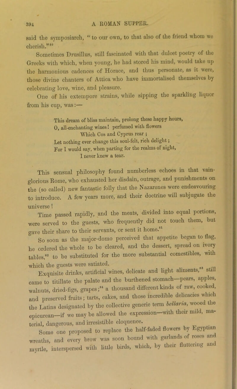 said the symposiarch, “ to our own, to that also of the friend whom we cherish.”80 Sometimes Drusillus, still fascinated with that dulcet poetry ol the Greeks with which, when young, he had stored his mind, would take up the harmonious cadences of Horace, and thus personate, as it ^\eie, those divine chanters of Attica who have immortalised themselves by celebrating love, wine, and pleasure. One of his extempore strains, while sipping the sparkling liquoi from his cup, was:— This dream of bliss maintain, prolong these happy hours, 0, all-enclianting wines! perfumed with flowers Which Cos and Cyprus rear ; Let nothing ever change this soul-felt, rich delight; For I would say, when parting for the realms of night, I never knew a tear. This sensual philosophy found numberless echoes in that vain- glorious Rome, who exhausted her disdain, outrage, and punishments on the (so called) new fantastic folly that the Nazarenes were endeavouring to introduce. A few years more, and them doctrine will subjugate the universe ! Time passed rapidly, and the meats, divided into equal portions, were served to the guests, who frequently did not touch them, but gave their share to their servants, or sent it home.81 So soon as the major-domo perceived that appetite began to flag, he ordered the whole to be cleared, and the dessert, spread on ivory tables,82 to be substituted for the more substantial comestibles, with which the guests were satiated. _ gj Exquisite drinks, artificial wines, delicate and light aliments, still came to titillate the palate and the burthened stomach—pears, apples, walnuts, dried-figs, grapes;84 a thousand different kinds of raw, cooked, and preserved fruits; tarts, cakes, and those incredible delicacies which the Latins designated by the collective generic term bellaria, wooed the epicurean-if we may be allowed the cxpression-with tlioir mild, ma- terial, dangerous, and irresistible eloquence. Some one proposed to replace the half-faded flowers by Egyptian wreaths, and every brow was soon bound with garlands of roses and myrtle, interspersed with little birds, which, by their fluttering am