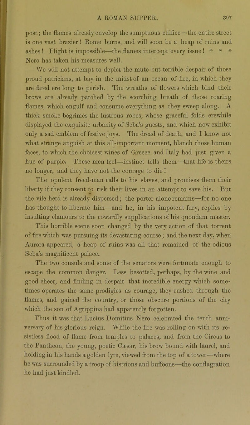 post; the flames already envelop the sumptuous edifice—the entire street is one vast brazier! Rome burns, and -will soon he a heap of ruins and ashes ! Flight is impossible—the flames intercept every issue! * * * Nero has taken his measures well. We -will not attempt to depict the mute but terrible despair of those proud patricians, at bay in the midst of an ocean of fire, in which they are fated ere long to perish. The wreaths of flowers which bind their brows are already parched by the scorching breath of those roaring flames, which engulf and consume everything as they sweep along. A thick smoke begrimes the lustrous robes, whose graceful folds erewliile displayed the exquisite urbanity of Seba’s guests, and which now exhibit only a sad emblem of festive joys. The dread of death, and I know not what strange anguish at this all-important moment, blanch those human faces, to which the choicest wines of Greece and Italy had just given a hue of purple. These men feel—instinct tells them—that life is theirs no longer, and they have not the courage to die ! The opulent freed-man calls to his slaves, and promises them their liberty if they consent to risk their lives in an attempt to save his. But the vile herd is already dispersed; the porter alone remains—for no one has thought to liberate him—and he, in his impotent fury, replies by insulting clamours to the cowardly supplications of his quondam master. This horrible scene soon changed by the very action of that torrent of fire which was pursuing its devastating course; and the next day, when Aurora appeared, a heap of ruins was all that remained of the odious Seba’s magnificent palace. The two consuls and some of the senators were fortunate enough to escape the common danger. Less besotted, perhaps, by the wine and good cheer, and finding in despair that incredible energy which some- times operates the same prodigies as courage, they rushed through the flames, and gained the country, or those obscure portions of the city which the son of Agrippina had apparently forgotten. Thus it was that Lucius Domitius Nero celebrated the tenth anni- versary of his glorious reign. While the fire was rolling on with its re- sistless flood of flame from temples to palaces, and from the Circus to the Pantheon, the young, poetic Ceesar, his brow bound with laurel, and holdiugin his hands a golden lyre, viewed from the top of a tower—where he was surrounded by a troop of histrions and buffoons—the conflagration he had just kindled.