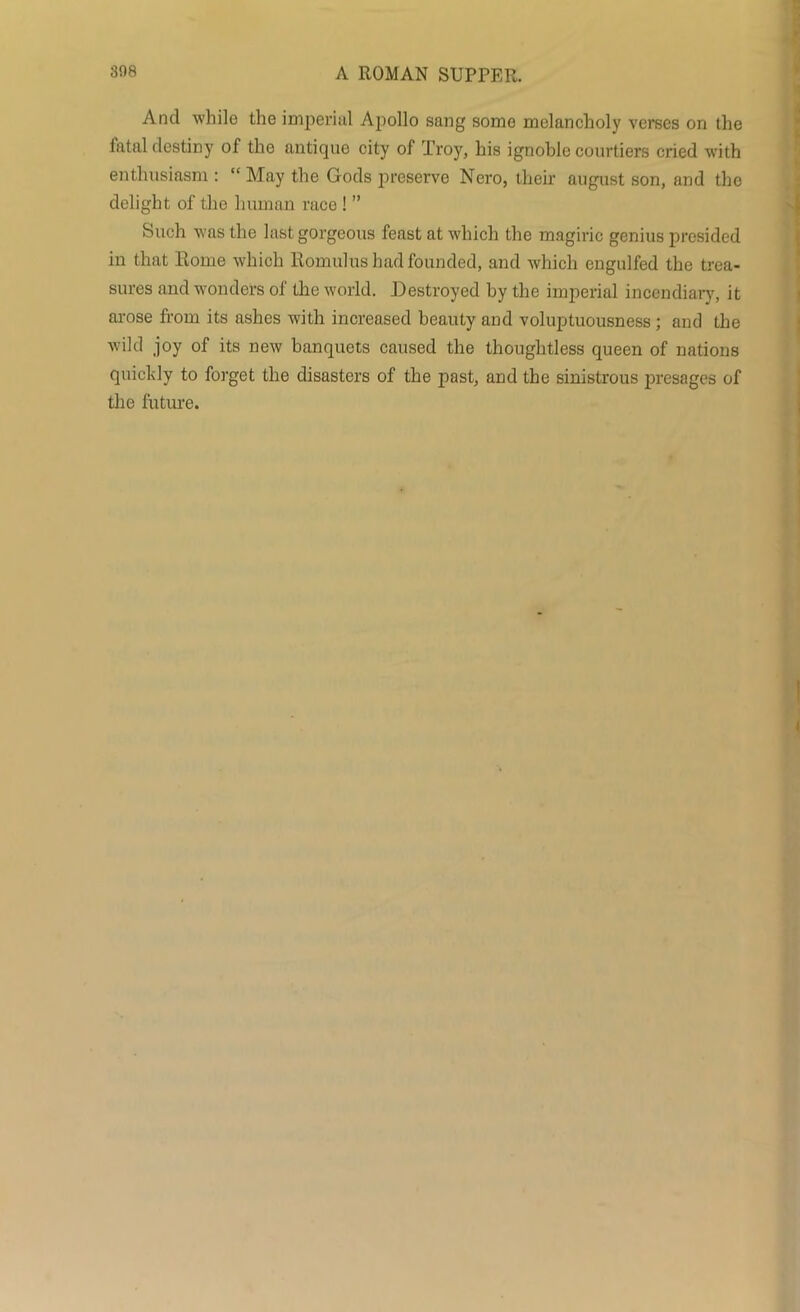 And while the imperial Apollo sang some melancholy verses on the fatal destiny of the antique city of Troy, his ignoble courtiers cried with enthusiasm : “ May the Gods preserve Nero, their august son, and the delight of the human race ! ” Such was the last gorgeous feast at which the magiric genius presided in that Rome which Romulus had founded, and which engulfed the trea- sures and wonders of the world. Destroyed by the imperial incendiary, it arose from its ashes with increased beauty and voluptuousness ; and the wild joy of its new banquets caused the thoughtless queen of nations quickly to forget the disasters of the past, and the sinistrous presages of the future.