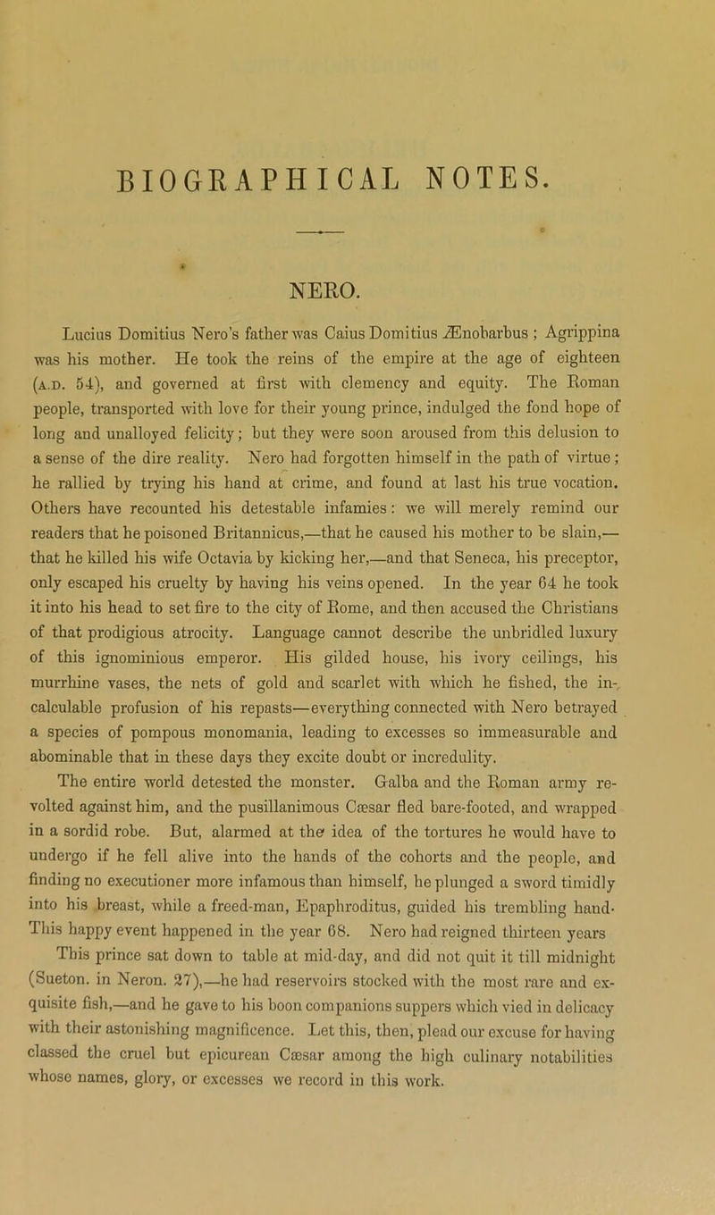 BIOGRAPHICAL NOTES. NERO. Lucius Domitius Nero’s father was Caius Domitius iEnobarbus ; Agrippina was his mother. He took the reins of the empire at the age of eighteen (a.d. 54), and governed at first with clemency and equity. The Roman people, transported with love for their young prince, indulged the fond hope of long and unalloyed felicity; but they were soon aroused from this delusion to a sense of the dire reality. Nero had forgotten himself in the path of virtue ; he rallied by trying his hand at crime, and found at last his true vocation. Others have recounted his detestable infamies: we will merely remind our readers that he poisoned Britannicus,—that he caused his mother to be slain,— that he killed his wife Octavia by kicking her,—and that Seneca, his preceptor, only escaped his cruelty by having his veins opened. In the year 64 he took it into his head to set fire to the city of Rome, and then accused the Christians of that prodigious atrocity. Language cannot describe the unbridled luxury of this ignominious emperor. His gilded house, his ivory ceilings, his murrhine vases, the nets of gold and scarlet with which he fished, the in-, calculable profusion of his repasts—everything connected with Nero betrayed a species of pompous monomania, leading to excesses so immeasurable and abominable that in these days they excite doubt or incredulity. The entire world detested the monster. Galba and the Roman army re- volted against him, and the pusillanimous Caesar fled bare-footed, and wrapped in a sordid robe. But, alarmed at the1 idea of the tortures he would have to undergo if he fell alive into the hands of the cohorts and the people, and finding no executioner more infamous than himself, he plunged a sword timidly into his breast, while a freed-man, Epaphroditus, guided his trembling hand- This happy event happened in the year 68. Nero had reigned thirteen years This prince sat down to table at mid-day, and did not quit it till midnight (Sueton. in Neron. 27),—he had reservoirs stocked with the most rare and ex- quisite fish,—and he gave to his boon companions suppers which vied in delicacy with their astonishing magnificence. Let this, then, plead our excuse for having classed the cruel but epicurean Caesar among the high culinary notabilities whose names, glory, or excesses we record in this work.