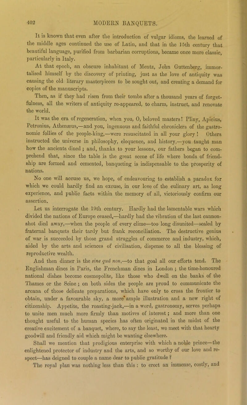 It is known that even aftor the introduction of vulgar idioms, the learned of the middle ages continued the use of Latin, and that in the 15th century that beautiful language, purified from barbarian corruptions, became once more classic, particularly in Italy. At that epoch, an obscure inhabitant of Mentz, John Guttenberg, immor- talised himself by the discovery of printing, just as the love of antiquity was causing the old literary masterpieces to be sought out, and creating a demand for copies of the manuscripts. Then, as if they had risen from their tombs after a thousand years of forget- fulness, all the writers of antiquity re-appeared, to charm, instruct, and renovate the world. It was the era of regeneration, when you, 0, beloved masters! Pliny, Apicius, Petronius, Athenseus,—and you, ingenuous and faithful chroniclers of the gastro- nomic follies of the people-king,—were resuscitated in all your glory ! Others instructed the universe in philosophy, eloquence, and history,—you taught man how the ancients dined ; and, thanks to your lessons, our fathers began to com- prehend that, since the table is the great scene of life where bonds of friend- ship are formed and cemented, banqueting is indispensable to the prosperity of nations. No one will accuse us, we hope, of endeavouring to establish a paradox for which we could hardly find an excuse, in our love of the culinary art, a3 long experience, and public facts within the memory of all, victoriously confirm our assertion. Let us interrogate the 19th century. Hardly had the lamentable wars which divided the nations of Europe ceased,—hardly had the vibration of the last cannon- shot died away,—when the people of every clime—too long disunited—sealed by fraternal banquets their tardy but frank reconciliation. The destructive genius of war is succeeded by those grand struggles of commerce and industry, which, aided by the arts and sciences of civilisation, dispense to all the blessing of reproductive wealth. And then dinner is the sine qitd non,—to that goal all our efforts tend. The Englishman dines in Paris, the Frenchman dines in London ; the time-honoured national dishes become cosmopolite, like those who dwell on the banks of the Thames or the Seine ; on both sides the people are proud to communicate the arcana of those delicate preparations, which have only to cross the frontier to obtain, under a favourable sky, a more* ample illustration and a new right of citizenship. Appetite, the roasting-jack,—in a word, gastronomy, serves perhaps to unite men much more firmly than motives of interest; and moro than one thought useful to the human species has often originated in the midst of the creative excitement of a banquet, where, to say tho least, we meet with that hearty goodwill and friendly aid which might bo wanting elsewhere. Shall we mention that prodigious enterprise with which a noblo prince—the enlightened protector of industry and the arts, and so worthy of our love and re- spect—has deigned to couple a name dear to public gratitude ? The royal plan was nothing loss than this : to erect an immense, costly, and