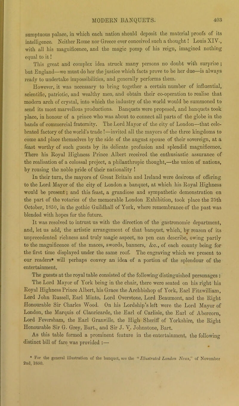 sumptuous palace, in which each nation should deposit the material proofs of its intelligence. Neither Rome nor Greece ever conceived such a thought! Louis XIV., with all his magnificence, and the magic pomp of his reign, imagined nothing equal to it! This great and complex idea struck many persons no doubt with surprise; hut Englaud—we must do her the justice which facts prove to be her due—is always ready to undertake impossibilities, and generally performs them. However, it was necessary to bring together a certain number of influential, scientific, patriotic, and wealthy men, and obtain their co-operation to realise that modern arch of crystal, into which the industry of the world would be summoned to send its most marvellous productions. Banquets were proposed, and banquets took place, in honour of a prince who was about to connect all parts of the globe in the bands of commercial fraternity. The Lord Mayor of the city of London—that cele- brated factory of the world’s trade !—invited all the mayors of the three kingdoms to come and place themselves by the side of the august spouse of their sovereign, at a feast worthy of such guests by its delicate profusion and splendid magnificence. There his Royal Highness Prince Albert received the enthusiastic assurance of the realisation of a colossal project, a philanthropic thought,—the union of nations, by rousing the noble pride of their nationality ! In their turn, the mayors of Great Britain and Ireland were desirous of offering to the Lord Mayor of the city of London a banquet, at which his Royal Highness would be present; and this feast, a grandiose and sympathetic demonstration on the part of the votaries of the memorable London Exhibition, took place the 25th October, 1850, in the gothic Guildhall of York, where remembrance of the past was blended with hopes for the future. It was resolved to intrust us with the direction of the gastronomic department, and, let us add, the artistic arrangement of that banquet, which, by reason of its unprecedented richness and truly magic aspect, no pen can describe, owing partly to the magnificence of the maces, swords, banners, Ac., of each county being for the first time displayed under the same roof. The engraving which we present to our readers* will perhaps convey an idea of a portion of the splendour of the entertainment. The guests at the royal table consisted of the following distinguished personages : The Lord Mayor of York being in the chair, there were seated on his right his Royal Highness Prince Albert, his Grace the Archbishop of York, Earl Fitzwilliam, Lord John Russell, Earl Minto, Lord Overstone, Lord Beaumont, and the Right Honourable Sir Charles Wood. On his Lordship’s left were the Lord Mayor of London, the Marquis of Clanricarde, the Earl of Carlisle, the Earl of Abercorn, Lord Feversham, the Earl Granville, the High Sheriff of Yorkshire, the Right Honourable Sir G. Grey, Bart., and Sir J. V. Johnstone, Bart. As this table formed a prominent featuro in the entertainment, the following distinct bill of fare was provided :— — • * For the general illustration of the banquet, see the “ Illustrated London Hews, of November 2nd, 1850.