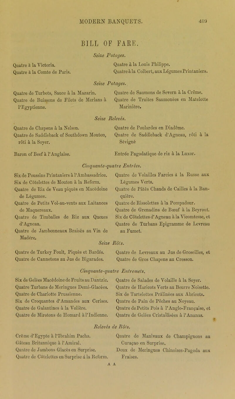 BILL OF FAKE. Seize Potages. Quatre a la Victoria. Quatre a la Louis Philippe. Quatre a la Comte de Paris. Quatre a la Colbert, auxLbgumesPrintaniers. Seize Potages. Quatre de Turbots, Sauce a la Mazarin. Quatre de Saumons de Severn a la Creme. Quatre de Buissons de Pilets de Merlans a Quatre de Truites Saumonees en Matelolte l’Egyptienne. Marinibre. Seize Releves. Quatre de Chapons a la Nelson. Quatre de Poulardes en Diademe. Quatre de Saddleback of Southdown Mouton, Quatre de Saddleback d’Agneau, rod ala rod k la Soyer. Sevigne Baron of Beef a l’Anglaise. Entrbe Pagodatique de riz a la Luxor. Cinquante-quatre Entrees. Six de Poussins Printaniers a 1’Ambassadrice. Six de Cotelettes de Mouton a la Reform. Quatre de Riz de Veau piques en Macedoine de Legumes. Quatre de Petits Vol-au-vents aux Laitances de Maquereaux. Quatre de Timballes de Riz aux Queues d’Agneau. Quatre de Jambonneaux Braises au Vin de Madere. Seize Quatre de Turkey Poult, Piques et Bardes. Quatre de Cannetons au Jus de Bigarades. Quatre de Volailles Farcies a la Russe aux Legumes Verts. Quatre de Pates Chauds de Cailles a la Ban- quiere. Quatre de Rissolettes a la Pompadour. Quatre de Grenadins de Bceuf a la Beyrout. Six de Cotelettes d’Agneau a la Vicomtesse, et Quatre de Turbans Epigramme de Levreau au Fumet. Rots. Quatre de Levreaux au Jus de Groseilles, et Quatre de Gros Chapons au Cresson. Ginquante-quatre Entremets. Six de Gelees Macbdoine de Fruits au Dantzic. Quatre Turbans de Meringues Demi-Glacees. Quatre de Charlotte Prussienne. Six de Croquantes d’Amandes aux Cerises. Quatre de Galantines a la Volibre. Quatre de Mirotons de Homard al’Indienne. Releves Creme d’Egypte a l’lbrahim Pacha. Gateau Britannique a l’Amiral. Quatre de Jambons Glacesen Surprise. Quatre de Cotelettes en Surprise a la Reform. Quatre de Salades de Volaille a la Soyer. Quatre de Haricots Verts au Beuvre Noisette. Six de Tartelettes Pralinees aux Abrieots. Quatre de Pain de Peches au Noyeau. Quatre dePetits Pois a 1’Anglo-Franfaise, et Quatre de Gelees Cristallisees a 1’Ananas. de Rots. Quatre de Manivaux de Champigmons au Curasao en Surprise. Deux de Meringues Chinoises-Pagoda aux Fraises. A A