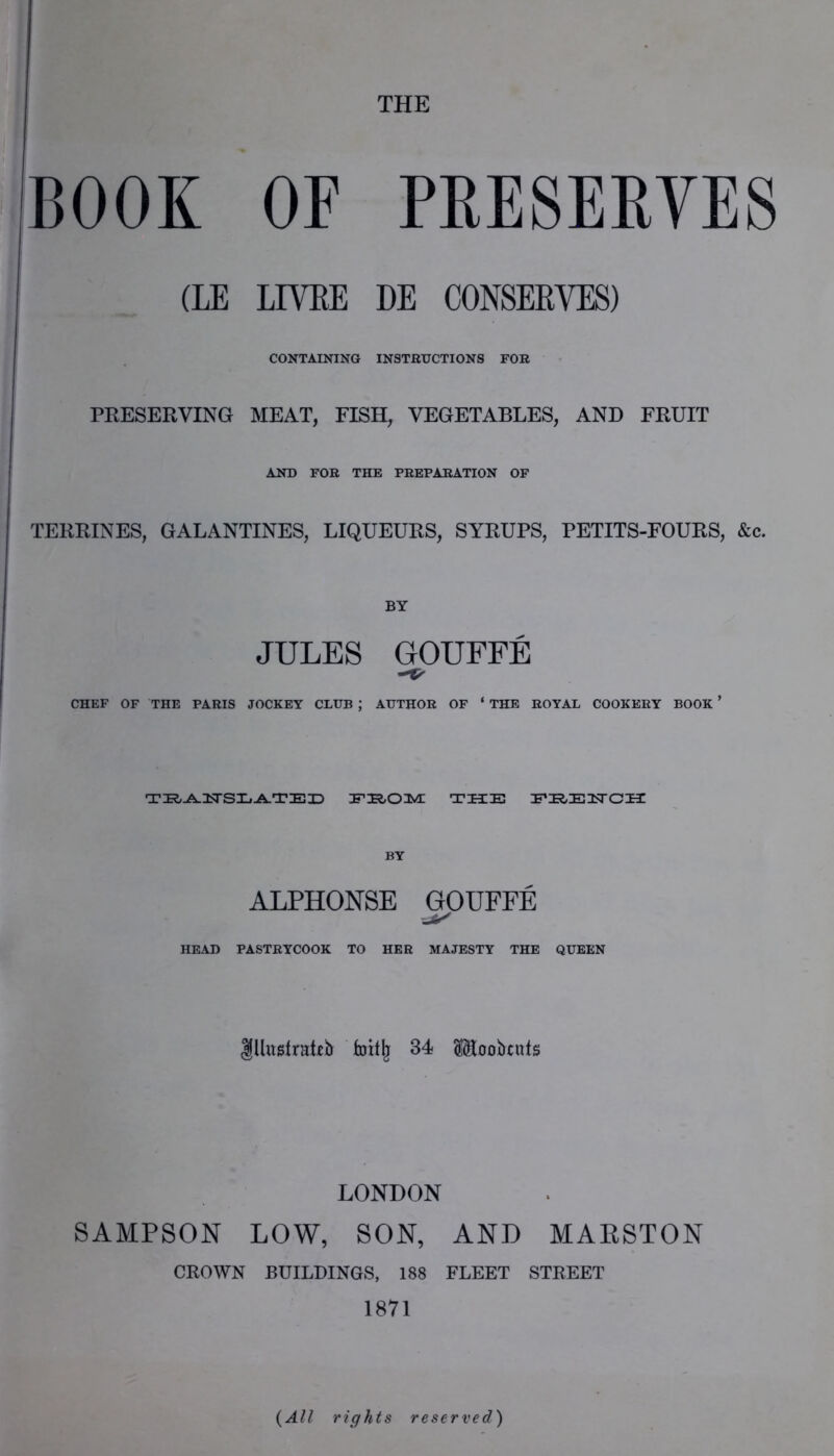 THE BOOK OF PRESEEVES (LE LIVEE DE CONSERVES) CONTAINING INSTHUCTIONS FOB PRESERVING MEAT, FISH, VEGETABLES, AND FRUIT AND FOB THE PBEPABATION OF TERRINES, GALANTINES, LIQUEURS, SYRUPS, PETITS-FOURS, &c. BY JULES GOUFFE CHEF OF THE PABIS JOCKEY CLUB ; AUTHOB OF ‘ THE BOYAL COOKEEY BOOK ’ THE EE/EHCH ALPHONSE GOUFFE HEAD PASTBYCOOK TO HEB MAJESTY THE QUEEN lllugtrateb 34 Sloobcuts LONDON SAMPSON LOW, SON, AND MAESTON CROWN BUILDINGS, 188 FLEET STREET 1871 {All rights reserved)