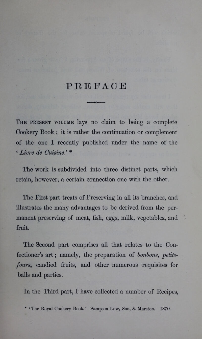 PEEFACE >o« The present volume lays no claim to being a complete Cookery Book ; it is rather the continuation or complement of the one I recently published under the name of the ‘ Livre de Cuisine' * The work is subdivided into three distinct parts, which retain, however, a certain connection one with the other. The First part treats of Preserving in all its branches, and illustrates the many advantages to be derived from the per- manent preserving of meat, fish, eggs, milk, vegetables, and fruit. The Second part comprises all that relates to the Con- fectioner’s art; namely, the preparation of honhons^ petits- fours^ candied fruits, and other numerous requisites for balls and parties. In the Third part, I have collected a number of Eecipes, * ^The Royal Cookery Book.’ Sampson Low, Son, & Marston. 1870.