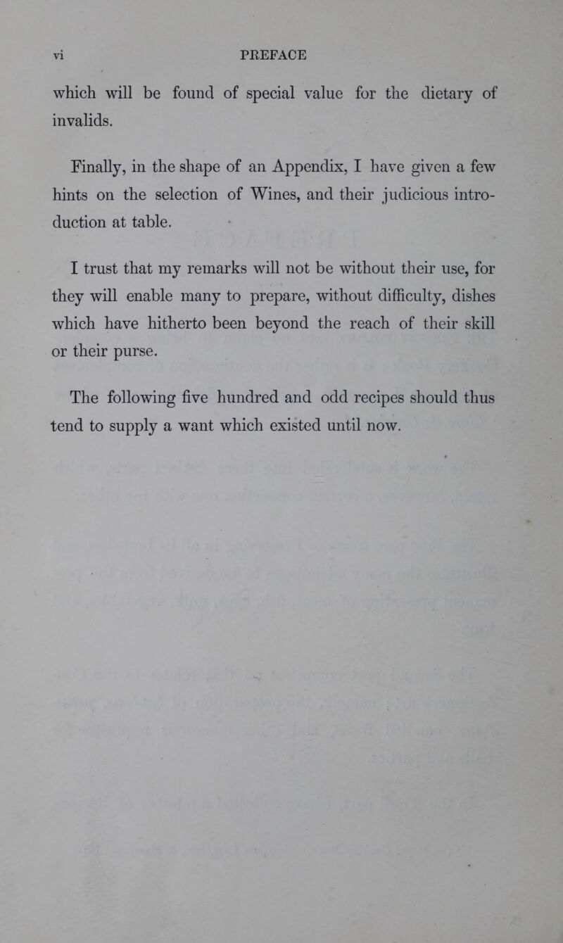 which will be found of special value for the dietary of invalids. Finally, in the shape of an Appendix, I have given a few hints on the selection of Wines, and their judicious intro- duction at table. I trust that my remarks will not be without their use, for they will enable many to prepare, without difficulty, dishes which have hitherto been beyond the reach of their skill or their purse. The following five hundred and odd recipes should thus tend to supply a want which existed until now.