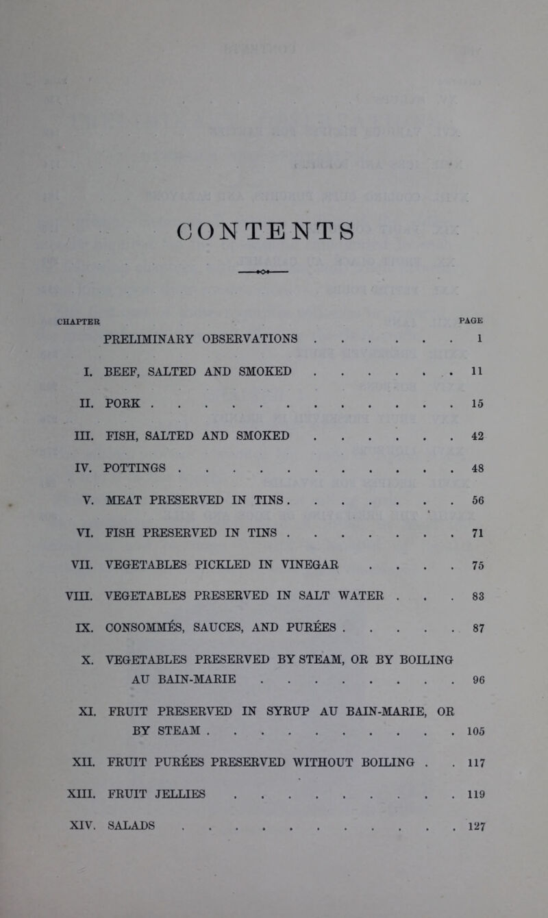 CONTENTS . >o» CHAPTER page PRELIMINARY OBSERVATIONS 1 I. BEEF, SALTED AND SMOKED . 11 II. PORK 15 III. FISH, SALTED AND SMOKED ...... 42 IV. POTTINGS 48 V. MEAT PRESERVED IN TINS 56 VI. FISH PRESERVED IN TINS 71 VII. VEGETABLES PICKLED IN VINEGAR .... 75 VIII. VEGETABLES PRESERVED IN SALT WATER ... 83 IX. CONSOMMES, SAUCES, AND PUREES 87 X. VEGETABLES PRESERVED BY STEAM, OR BY BOILING AU BAIN-MARIE 96 XI. FRUIT PRESERVED IN SYRUP AU BAIN-MARIE, OR BY STEAM 105 XII. FRUIT PUREES PRESERVED WITHOUT BOILING . .117 XIII. FRUIT JELLIES 119 XIV. SALADS 127