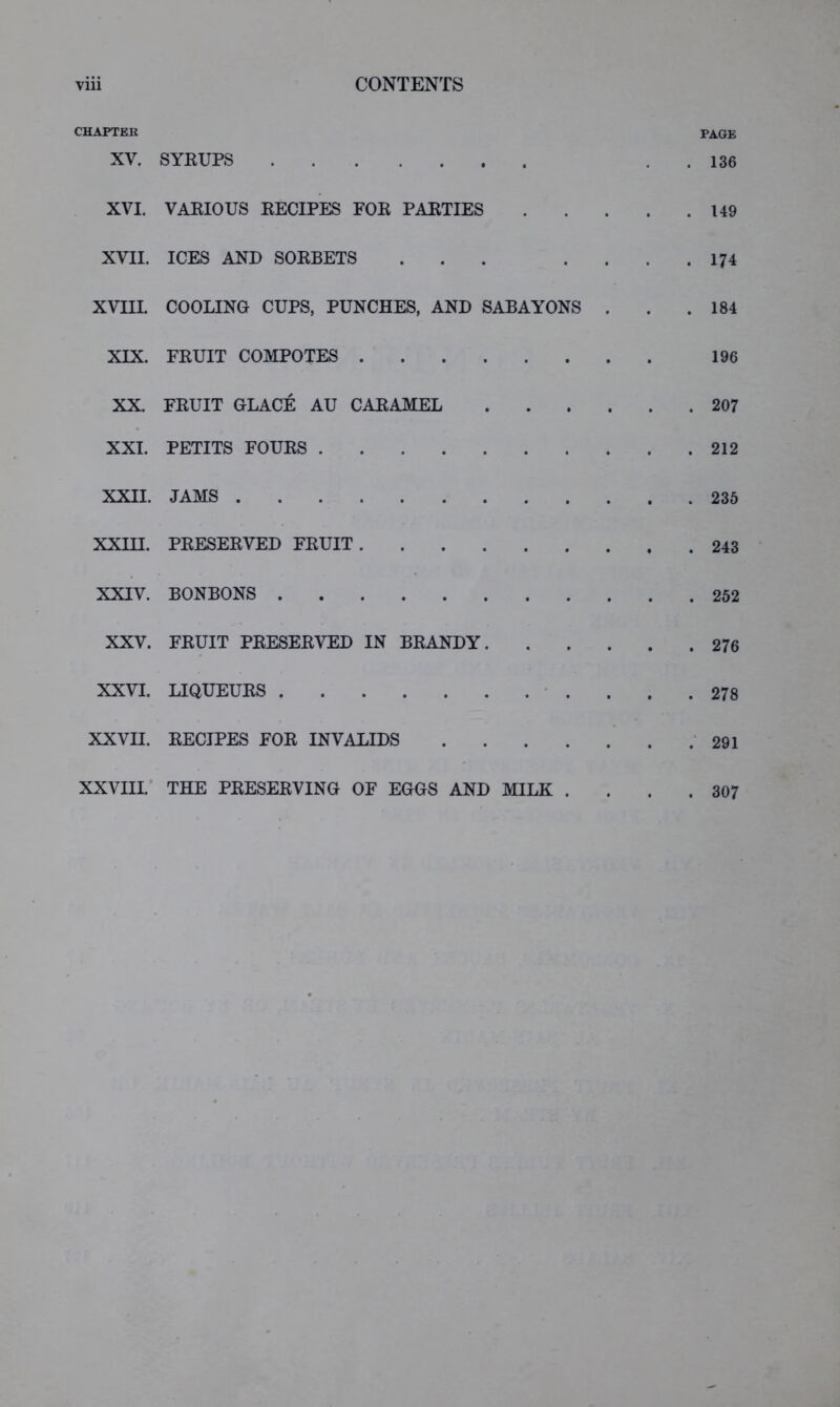 CHAPTER page XV. SYRUPS . . 136 XVI. VARIOUS RECIPES FOR PARTIES 149 XVII. ICES AND SORBETS ... . . . . 174 XVm. COOLING CUPS, PUNCHES, AND SABAYONS . . .184 XIX. FRUIT COMPOTES 196 XX. FRUIT GLACE AU CARAMEL 207 XXI. PETITS FOURS 212 XXII. JAMS 236 XXm. PRESERVED FRUIT 243 XXIV. BONBONS 262 XXV. FRUIT PRESERVED IN BRANDY 276 XXVI. LIQUEURS • .... 278 XXVII. RECIPES FOR INVALIDS .291 XXVIII.' THE PRESERVING OF EGGS AND MILK .... 307