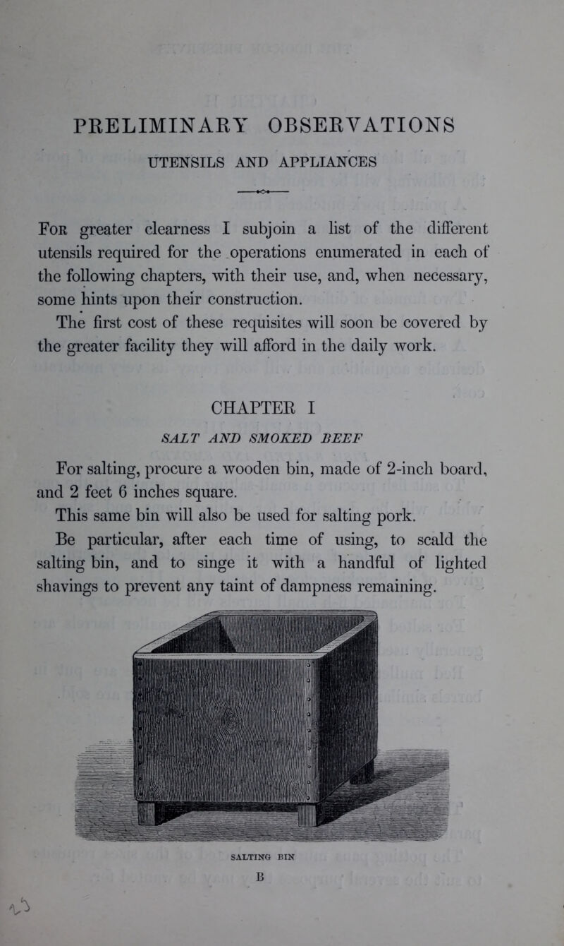 PRELIMINARY OBSERVATIONS UTENSILS AND APPLIANCES For greater clearness I subjoin a list of the clifFerent utensils required for the operations enumerated in each of the following chapters, with their use, and, when necessary, some hints upon their construction. The first cost of these requisites will soon be covered by the greater facility they will afford in the daily work. CHAPTER I SALT AND SMOKED BEEF For salting, procure a wooden bin, made of 2-inch board, and 2 feet 6 inches square. This same bin will also be used for salting pork. Be particular, after each time of using, to scald the salting bin, and to singe it with a handful of lighted shavings to prevent any taint of dampness remaining. SALTING BIN