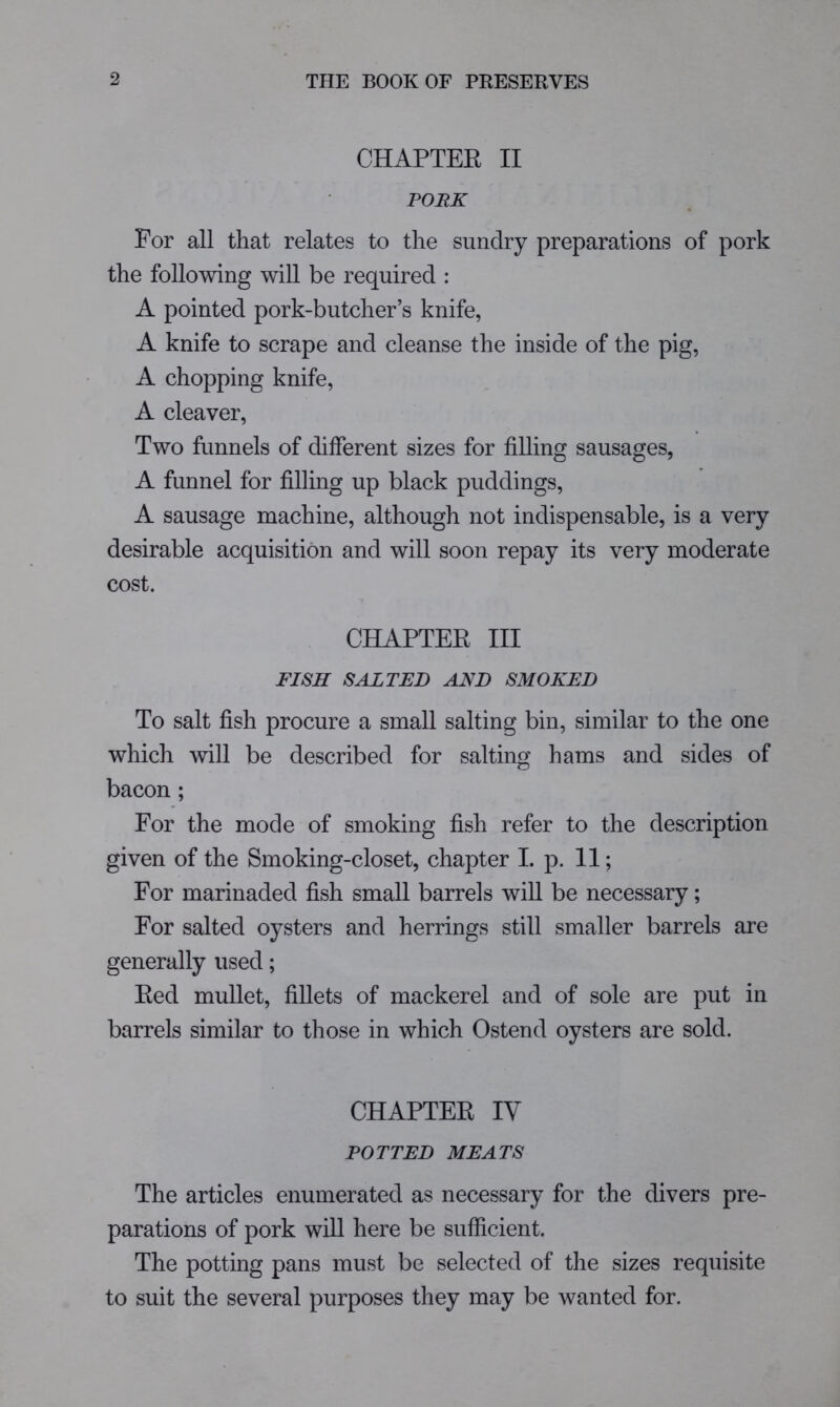 CHAPTEE II PORK For all that relates to the sundry preparations of pork the following will be required : A pointed pork-butcher’s knife, A knife to scrape and cleanse the inside of the pig, A chopping knife, A cleaver. Two funnels of different sizes for filling sausages, A funnel for filling up black puddings, A sausage machine, although not indispensable, is a very desirable acquisition and will soon repay its very moderate cost. CHAPTEE III FISH SALTED AND SMOKED To salt fish procure a small salting bin, similar to the one which will be described for salting hams and sides of bacon ; For the mode of smoking fish refer to the description given of the Smoking-closet, chapter I. p. 11; For marinaded fish small barrels wiU be necessary; For salted oysters and herrings still smaller barrels are generally used; Eed mullet, fillets of mackerel and of sole are put in barrels similar to those in which Ostend oysters are sold. CHAPTEE IV POTTED MEATS The articles enumerated as necessary for the divers pre- parations of pork will here be sufficient. The potting pans must be selected of the sizes requisite to suit the several purposes they may be wanted for.