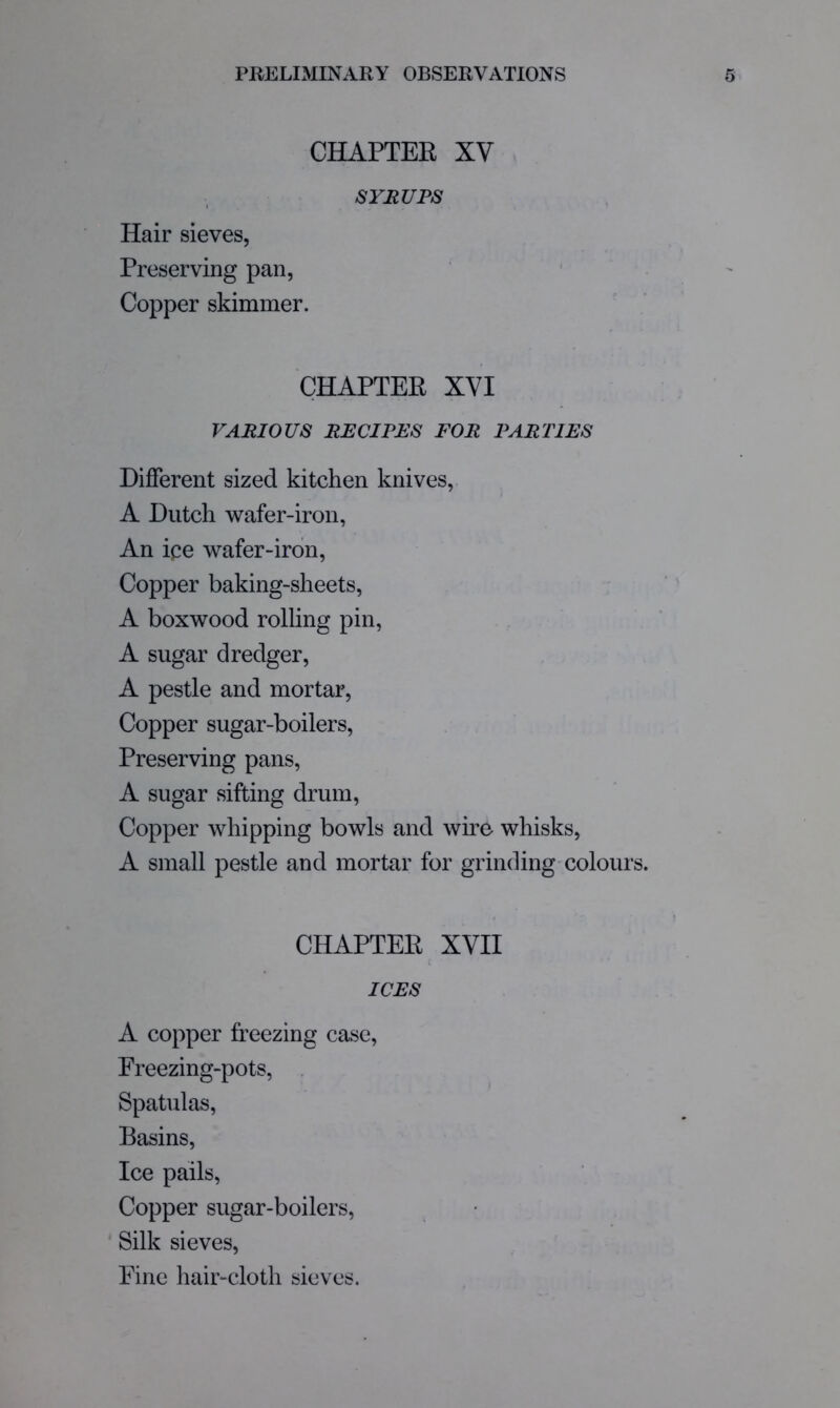 CHAPTEE XV SYIiUPS Hair sieves, Preserving pan, Copper skimmer. CHAPTER XVI VARIOUS RE Cl pm FOR PARTIES Different sized kitchen knives, A Dutch wafer-iron, An ice wafer-iron. Copper baking-sheets, A boxwood rolling pin, A sugar dredger, A pestle and mortar. Copper sugar-boilers. Preserving pans, A sugar sifting drum. Copper whipping bowls and wire whisks, A small pestle and mortar for grinding'Colours. CHAPTER XVII ICES A copper freezing case, Preezing-pots, . Spatulas, Basins, Ice pails, Copper sugar-boilers, • Silk sieves. Pine hair-cloth sieves.
