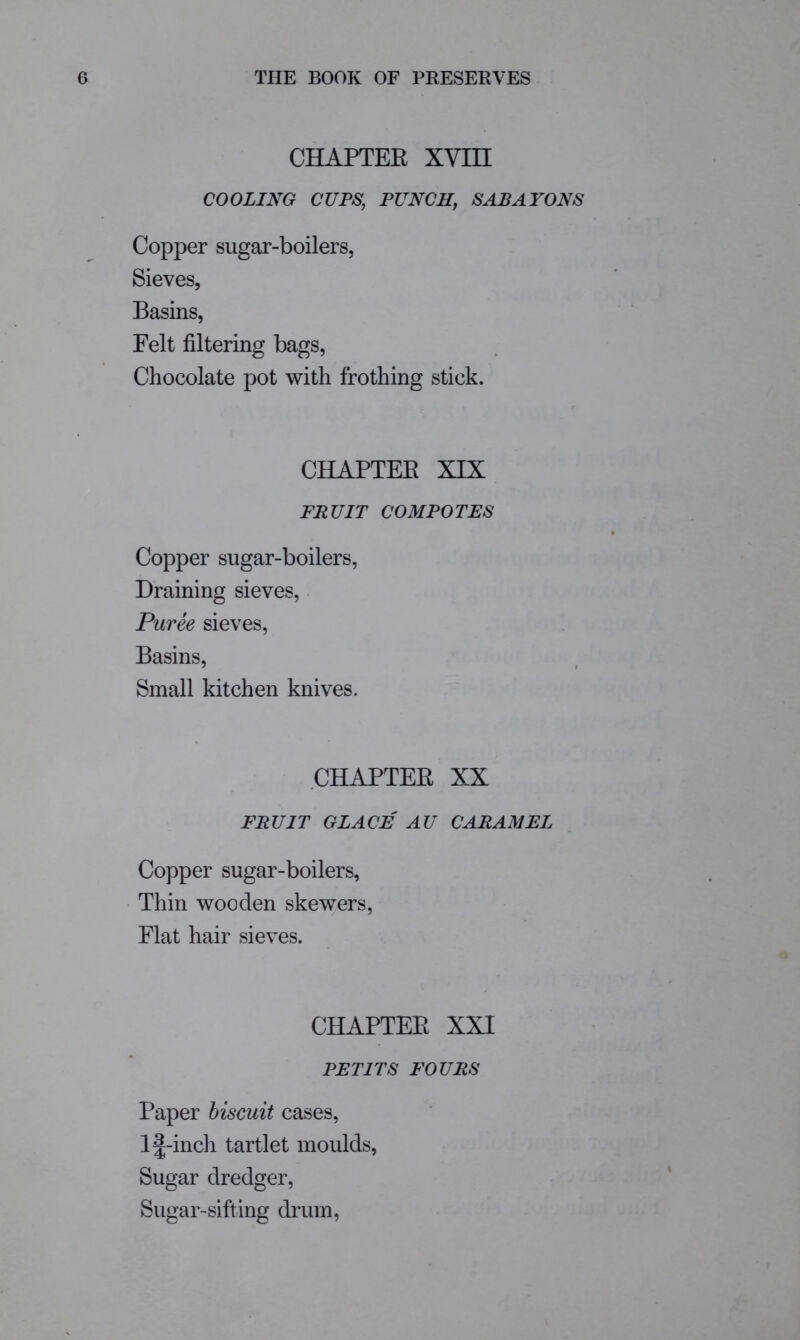 CHAPTER XVin COOLING CUPS, PUNCH, SABAYONS Copper sugar-boilers, Sieves, Basins, Felt filtering bags. Chocolate pot with frothing stick. CHAPTER XIX FRUIT COMPOTES Copper sugar-boilers. Draining sieves. Puree sieves. Basins, Small kitchen knives. CHAPTER XX FRUIT GLACE AU CARAMEL Copper sugar-boilers, Thin wooden skewers. Flat hair sieves. CHAPTER XXI PETITS FOURS Paper biscuit cases, l|;-inch tartlet moulds. Sugar dredger. Sugar-sifting drum,