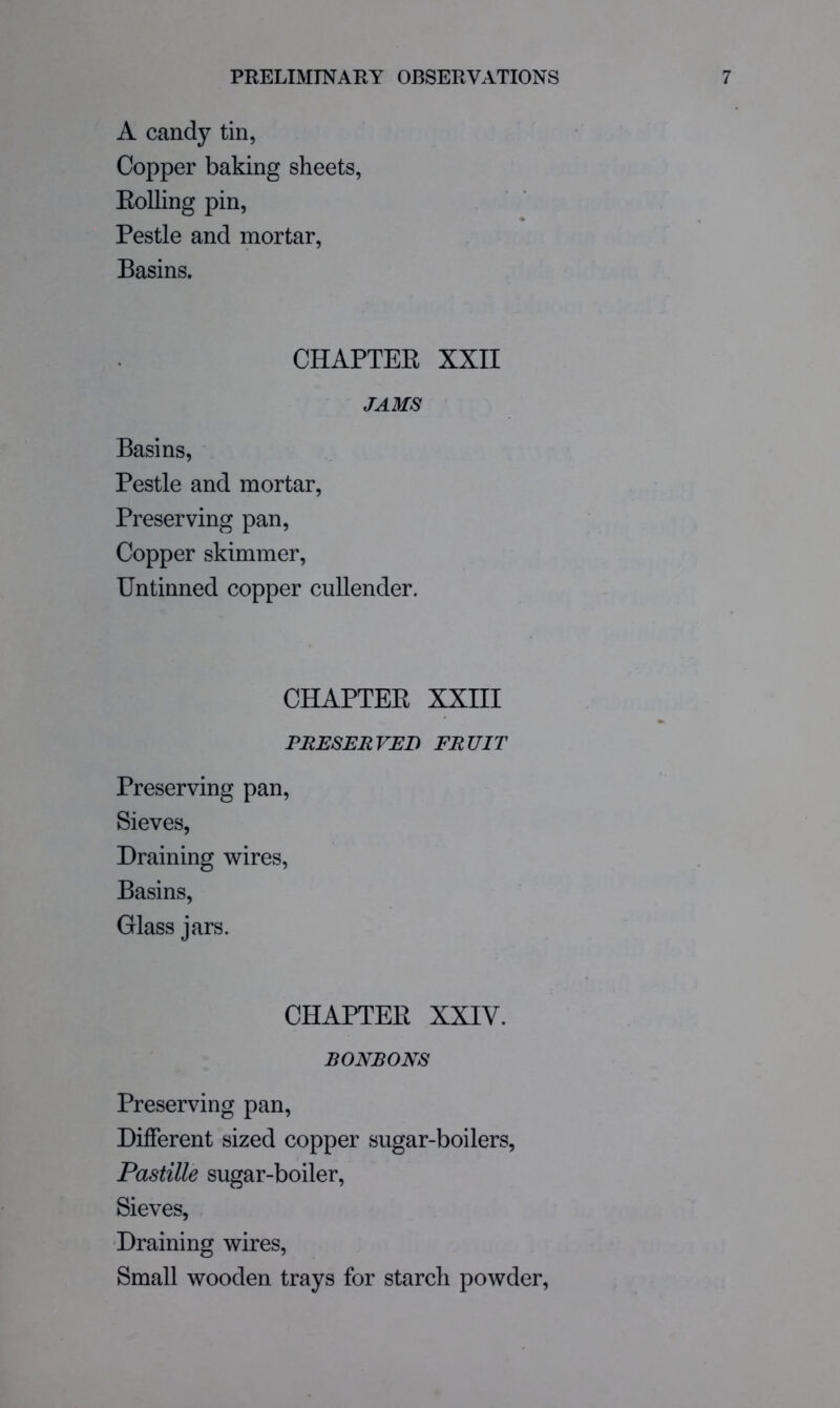 A candy tin, Copper baking sheets, Eolling pin. Pestle and mortar. Basins. CHAPTEE XXII JAMS Basins, Pestle and mortar. Preserving pan. Copper skimmer. Untinned copper cullender. CHAPTEE XXIII PRESERVED FRUIT Preserving pan. Sieves, Draining wires. Basins, Glass jars. CHAPTEE XXIV. BONBONS Preserving pan. Different sized copper sugar-boilers, Pastille sugar-boiler. Sieves, Draining wires. Small wooden trays for starch powder.
