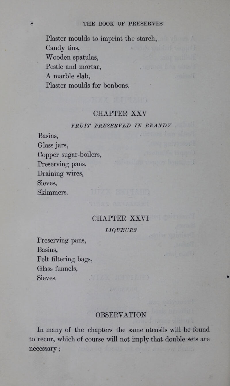 Plaster moulds to imprint the starch, Candy tins, Wooden spatulas, Pestle and mortar, A marble slab, Plaster moulds for bonbons. CHAPTER XXV FRUIT PRESERVED IN BRANDY Basins, Glass jars, Copper sugar-boilers, Preserving pans. Draining wires, Sieves, Skimmers. CHAPTER XXVI LIQUEURS Preserving pans, Basins, Felt filtering bags, Glass funnels. Sieves. OBSERVATION In many of the chapters the same utensils will be found to recur, which of course will not imply that double sets are necessary;