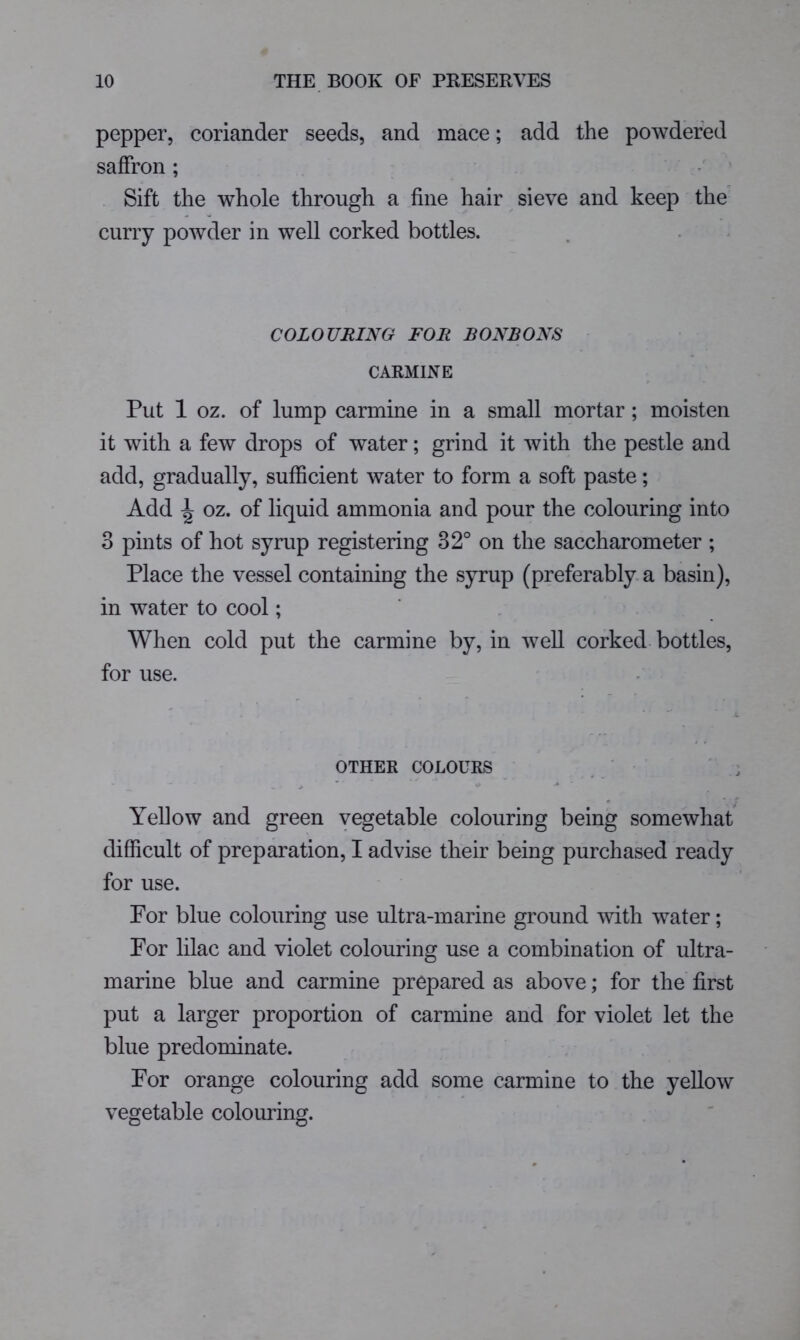 pepper, coriander seeds, and mace; add the powdered saffron; - * Sift the whole through a fine hair sieve and keep the curry powder in well corked bottles. COLOURING FOR BONBONS CARMINE Put 1 oz. of lump carmine in a small mortar; moisten it with a few drops of water; grind it with the pestle and add, gradually, sufficient water to form a soft paste; Add ^ oz. of liquid ammonia and pour the colouring into 3 pints of hot syrup registering 32° on the saccharometer ; Place the vessel containing the syrup (preferably, a basin), in water to cool; ‘ , When cold put the carmine by, in well corked bottles, for use. OTHER COLOURS / : — ' ^ Yellow and green vegetable colouring being somewhat difficult of preparation, I advise their being purchased ready for use. For blue colouring use ultra-marine ground mth water; For lilac and violet colouring use a combination of ultra- marine blue and carmine prepared as above; for the first put a larger proportion of carmine and for violet let the blue predominate. For orange colouring add some carmine to the yellow vegetable colouring.