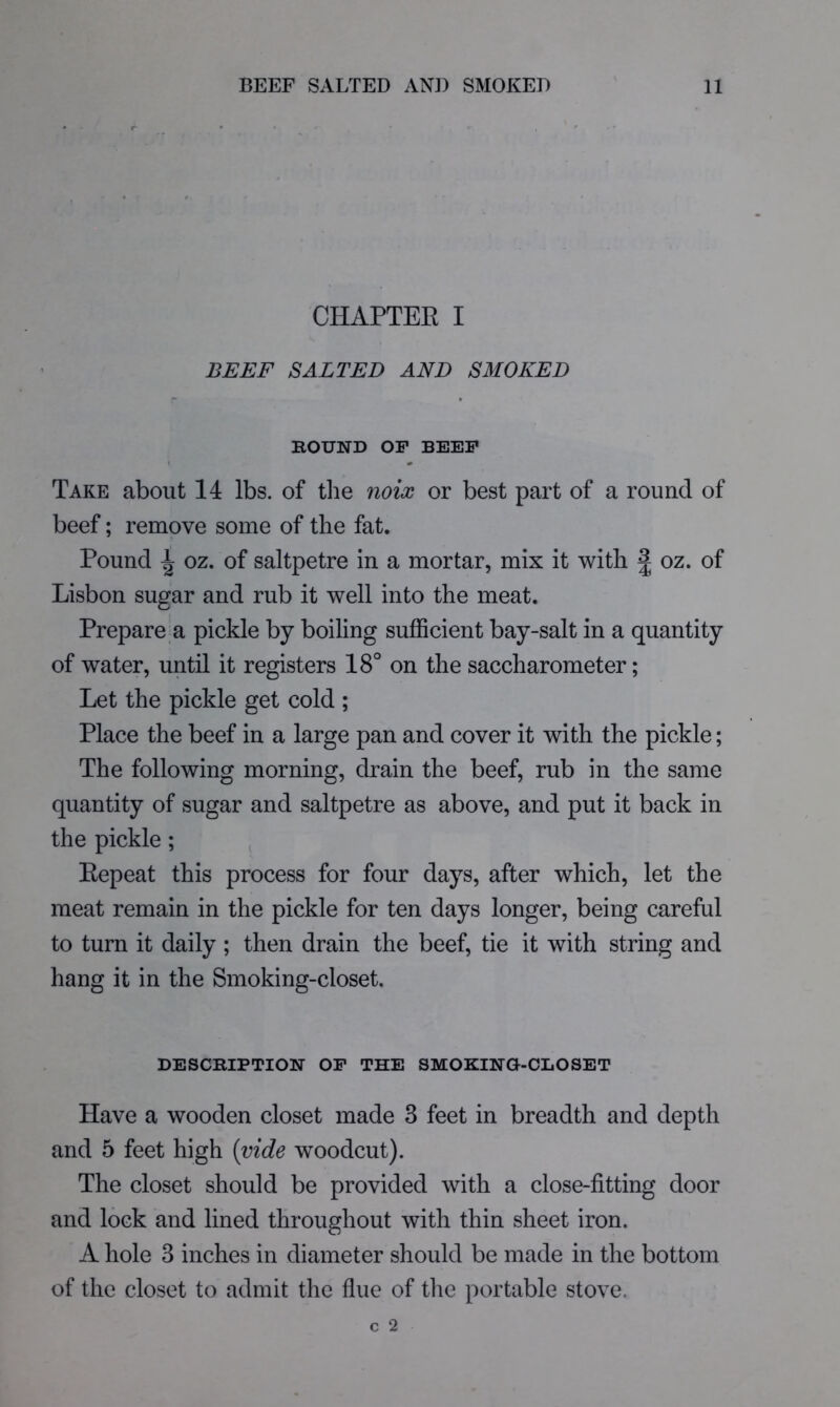 CHAPTEE I BEEF SALTED AND SMOKED ROUND OP BEEP \ « Take about 14 lbs. of the mix or best part of a round of beef; remove some of the fat. Pound ^ oz. of saltpetre in a mortar, mix it with 2 oz. of Lisbon sugar and rub it well into the meat. Prepare a pickle by boiling sufficient bay-salt in a quantity of water, until it registers 18° on the saccharometer; Let the pickle get cold ; Place the beef in a large pan and cover it with the pickle; The following morning, drain the beef, rub in the same quantity of sugar and saltpetre as above, and put it back in the pickle ; Eepeat this process for four days, after which, let the meat remain in the pickle for ten days longer, being careful to turn it daily ; then drain the beef, tie it with string and hang it in the Smoking-closet. DESCRIPTION OP THE SMOKINO-CLOSET Have a wooden closet made 3 feet in breadth and depth and 5 feet high [vide woodcut). The closet should be provided with a close-fitting door and lock and lined throughout with thin sheet iron. A hole 3 inches in diameter should be made in the bottom of the closet to admit the flue of the portable stove.