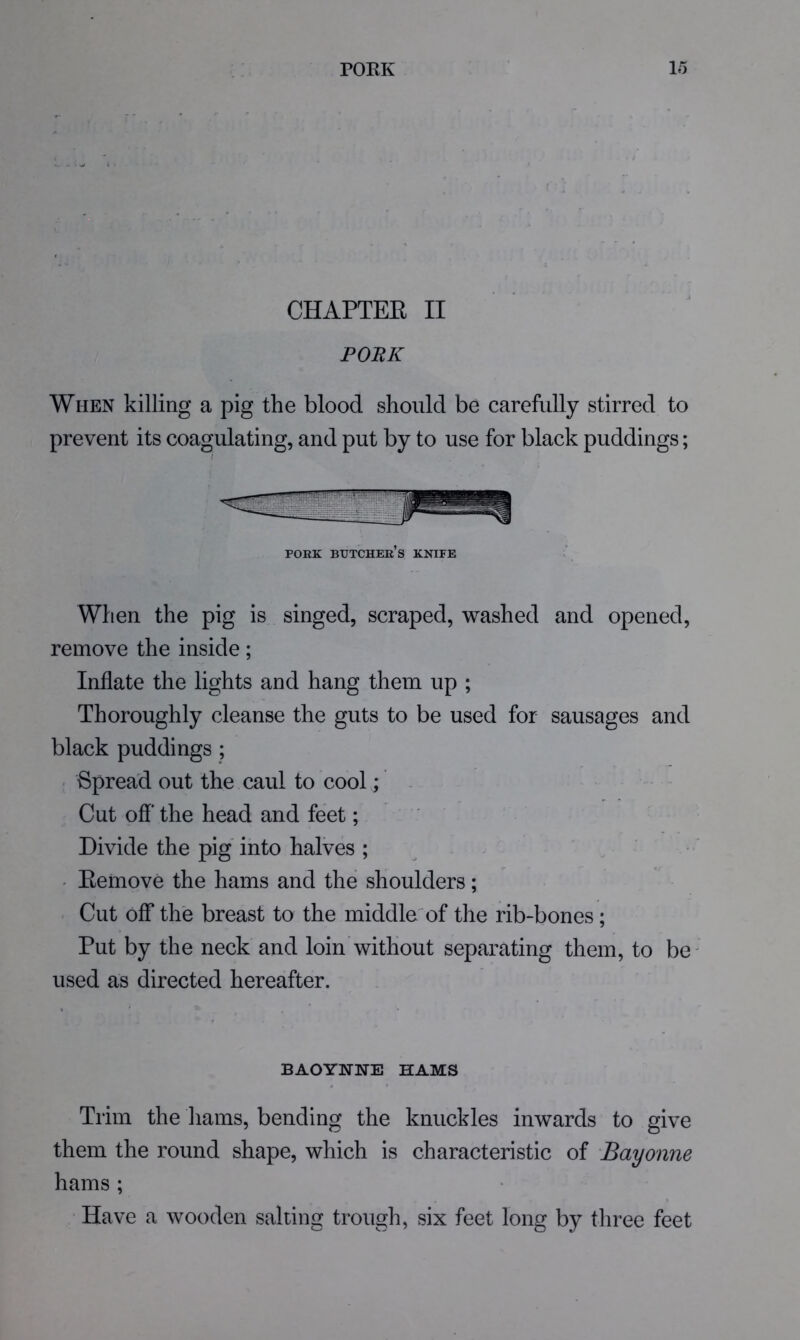 CHAPTEE II PORK When killing a pig the blood should be carefully stirred to prevent its coagulating, and put by to use for black puddings; PORK butcher’s knife When the pig is singed, scraped, washed and opened, remove the inside; Inflate the lights and hang them up ; Thoroughly cleanse the guts to be used for sausages and black puddings ; Spread out the caul to cool; Cut ofl'the head and feet; Divide the pig into halves ; ' Eemove the hams and the shoulders; Cut off the breast to the middle of the rib-bones ; Put by the neck and loin without separating them, to be' used as directed hereafter. BAOYNNE HAMS Trim the hams, bending the knuckles inwards to give them the round shape, which is characteristic of Bayonne hams ; • Have a wooden salting trough, six feet long by three feet