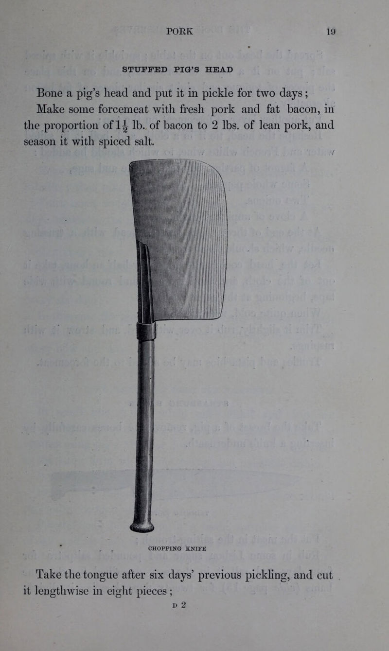 STUFFED PIG’S HEAD Bone a pig’s head and put it in pickle for two days; Make some forcemeat with fresh pork and fat bacon, in the proportion ofli| lb., of bacon to 2 lbs. of lean pork, and season it with spiced salt. CHOPPING KNIFE Take the tongue after six days’ previous pickling, and cut it lengthwise in eight pieces ;