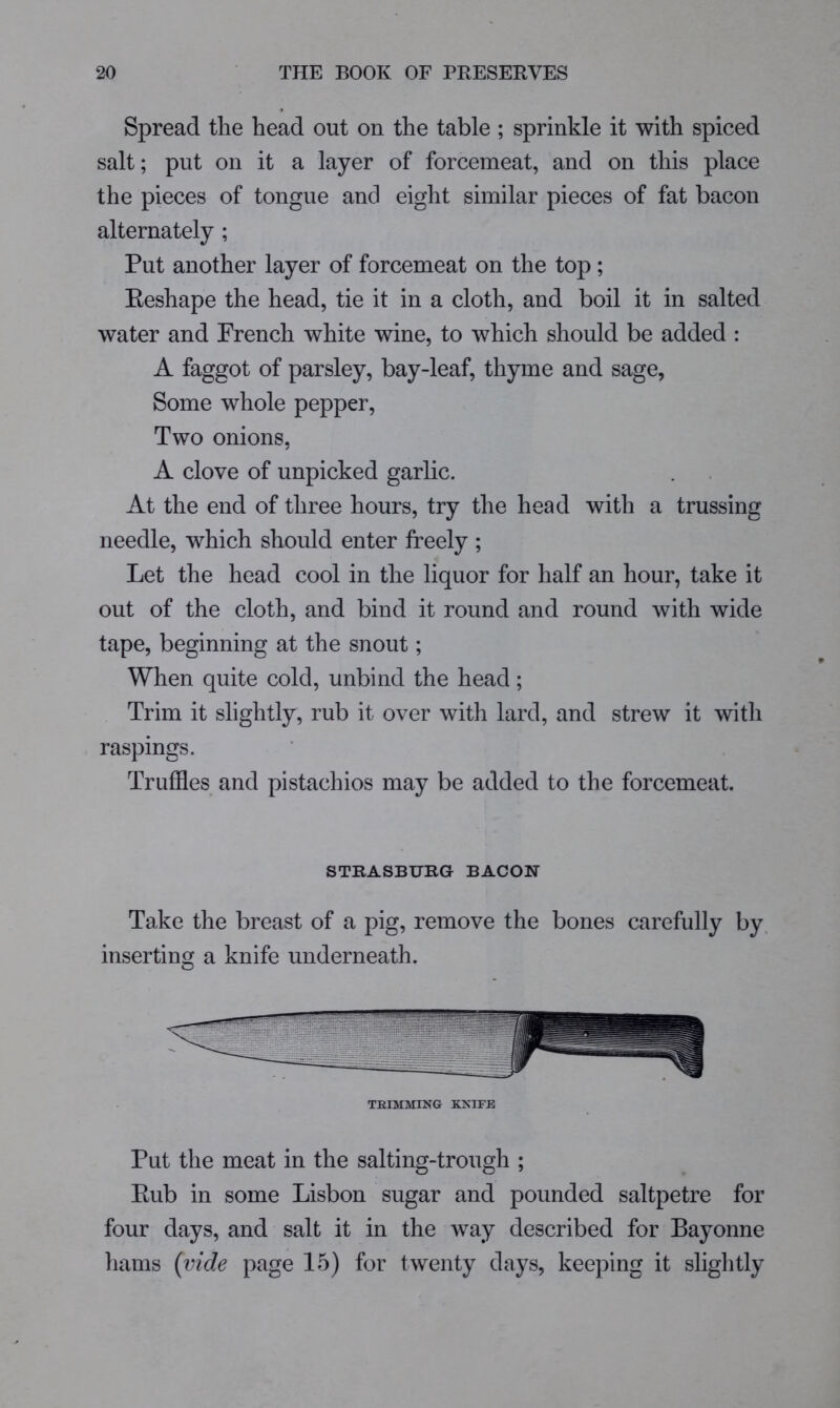 Spread tlie head out on the table ; sprinkle it with spiced salt; put on it a layer of forcemeat, and on this place the pieces of tongue and eight similar pieces of fat bacon alternately ; Put another layer of forcemeat on the top; Eeshape the head, tie it in a cloth, and boil it in salted water and French white wine, to which should be added : A faggot of parsley, bay-leaf, thyme and sage, Some whole pepper. Two onions. A clove of unpicked garlic. At the end of three hours, try the head with a trussing needle, which should enter freely ; Let the head cool in the liquor for half an hour, take it out of the cloth, and bind it round and round with wide tape, beginning at the snout; When quite cold, unbind the head; Trim it slightly, rub it over with lard, and strew it with raspings. Truffles and pistachios may be added to the forcemeat. STRASBURG BACON Take the breast of a pig, remove the bones carefully by. inserting a knife underneath. TRIMMING KNIFE Put the meat in the salting-trough ; Eub in some Lisbon sugar and pounded saltpetre for four days, and salt it in the way described for Bayonne hams (vide page 15) for twenty days, keeping it slightly