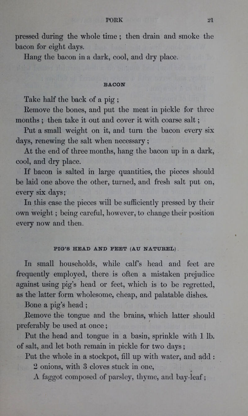 pressed during the whole time ; then drain and smoke the bacon for eight days. Hang the bacon in a dark, cool, and dry place. BACON Take half the back of a pig ; Eemove the bones, and put the meat in pickle for three months ; then take it out and cover it with coarse salt; Put a small weight on it, and turn the bacon every six days, renewing the salt when necessary; At the end of three months, hang the bacon up in a dark, . cool, and dry place. If bacon is salted in large quantities, the pieces should be laid one above the other, turned, and fresh salt put on, every six days; In this case the pieces will be sufficiently pressed by their own weight; being careful, however, to change their position every now and then. PIG’S HEAD AND FEET (AU NATUREL) . In small households, while calf’s head and feet are frequently employed, there is often a mistaken prejudice against using pig’s head or feet, which is to be regretted, as the latter form wholesome, cheap, and palatable dishes. Bone a pig’s head ; Eemove the tongue and the brains, wliich latter should t preferably be used at once; Put the head and tongue in a basin, sprinkle with I lb. of salt, and let both remain in pickle for two days; Put the whole in a stockpot, fill up with water, and add : 2 onions, with 3 cloves stuck in one, A faggot composed of parsley, tliyme, and bay-leaf;