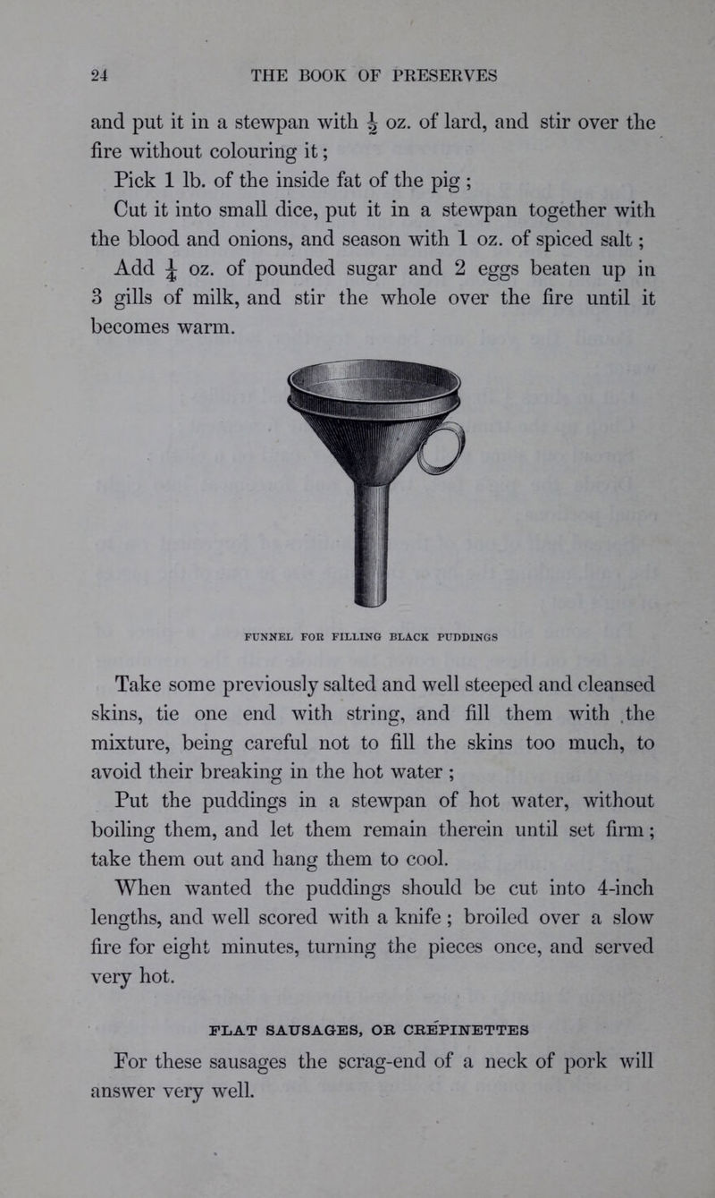 and put it in a stewpan with ^ oz. of lard, and stir over the fire without colouring it; Pick 1 lb. of the inside fat of the pig ; Cut it into small dice, put it in a stewpan together with the blood and onions, and season with 1 oz. of spiced salt; Add ^ oz. of pounded sugar and 2 eggs beaten up in 3 gills of milk, and stir the whole over the fire until it becomes warm. FUNNEL FOR FILLING BLACK PUDDINGS Take some previously salted and well steeped and cleansed skins, tie one end with string:, and fill them with the mixture, being careful not to fill the skins too much, to avoid their breaking in the hot water ; Put the puddings in a stewpan of hot water, without boiling them, and let them remain therein until set firm; take them out and hang them to cool. When wanted the puddings should be cut into 4-inch lengths, and well scored with a knife ; broiled over a slow fire for eight minutes, turning the pieces once, and served very hot. FLAT SAUSAGES, OR CREPINETTES For these sausages the scrag-end of a neck of pork will answer very well.
