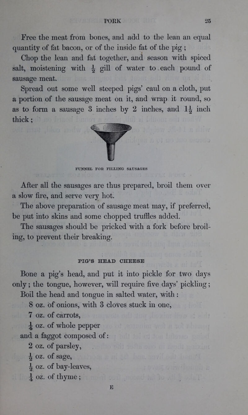 Free the meat from bones, and add to the lean an equal quantity of fat bacon, or of the inside fat of the pig ; Chop the lean and fat together, and season with spiced salt, moistening with ^ gill of water to .each pound of sausage meat. Spread out some well steeped pigs’ caul on a cloth, put a portion of the sausage meat on it, and wrap it round, so as to form a sausage 3 inches by 2 inches, and inch thick; FUNNEL FOR FILLING SAUSAGES After all the sausages are thus prepared, broil them over a slow fire, and serve very hot. The above preparation of sausage meat may, if preferred, be put into skins and some chopped truffles added. The sausages should be pricked with a fork before broil- ing, to prevent their breaking. PIG’S HEAD CHEESE Bone a pig’s head, and put it into pickle for two days only; the tongue, however, will require five days’ pickling; Boil the head and tongue in salted water, with; 8 oz. of onions, with 3 cloves stuck in one, 7 oz. of carrots, ^ oz. of whole pepper and a faggot composed of: 2 oz. of parsley, ^ oz. of sage, ^ oz. of bay-leaves, ^ oz. of thyme ; E