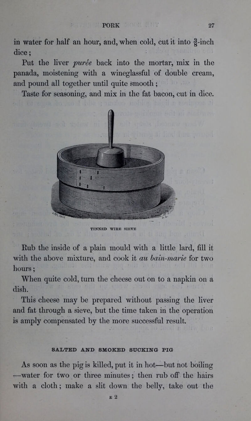 in water for half an hour, and, when cold, cut it into |-inch dice; Put the liver puree back into the mortar, mix in the panada, moistening with a wineglassful of double cream, and pound all together until quite smooth; Taste for seasoning, and mix in the fat bacon, cut in dice. TINNED WIRE SIEVE Eub the inside of a plain mould with a little lard, fill it with the above mixture, and cook it au bain-marie for two hours; . . When quite cold, turn the cheese out on to a napkin on a dish. This cheese may be prepared without passing the liver and fat through a sieve, but the time taken in the operation is amply compensated by the more successful result. SALTED AND SMOKED SUCKING PIG As soon as the pig is killed, put it in hot—but not boiling —water for two or three minutes; then rub off the hairs with a cloth; make a slit down the belly, take out the