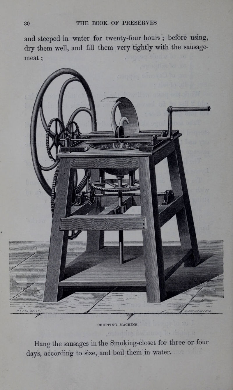 and steeped in water for twenty-four hours ; before using, dry them well, and fill them very tightly with the sausage- meat ; CHOPPING MACHINE Hang the sausages in the Smoking-closet for three or four 2D C? days, according to size, and boil them in water.