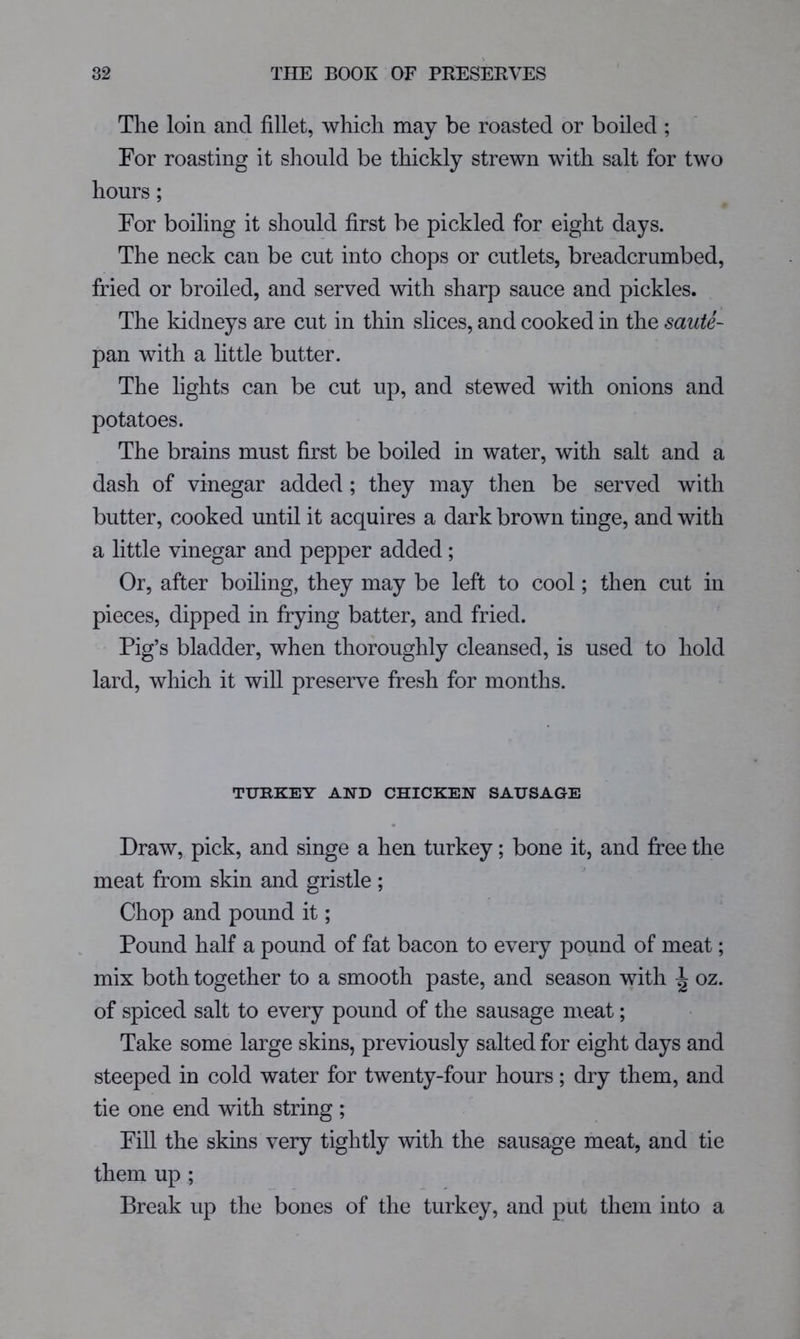 The loin and fillet, which may be roasted or boiled ; For roasting it should be thickly strewn with salt for two hours; For boiling it should first be pickled for eight days. The neck can be cut into chops or cutlets, breadcrumbed, fried or broiled, and served with sharp sauce and pickles. The kidneys are cut in thin slices, and cooked in the saute- pan with a little butter. The lights can be cut up, and stewed with onions and potatoes. The brains must first be boiled in water, with salt and a dash of vinegar added ; they may then be served with butter, cooked until it acquires a dark brown tinge, and with a little vinegar and pepper added; Or, after boiling, they may be left to cool; then cut in pieces, dipped in frying batter, and fried. Pig’s bladder, when thoroughly cleansed, is used to hold lard, which it will preserve fresh for months. TUKKEY AND CHICKEN SAUSAGE Draw, pick, and singe a hen turkey; bone it, and free the meat from skin and gristle; Chop and pound it; Pound half a pound of fat bacon to every pound of meat; mix both together to a smooth paste, and season with ^ oz. of spiced salt to every pound of the sausage meat; Take some large skins, previously salted for eight days and steeped in cold water for twenty-four hours; dry them, and tie one end with string; Fill the skins very tightly with the sausage meat, and tie them up ; Break up the bones of the turkey, and put them into a