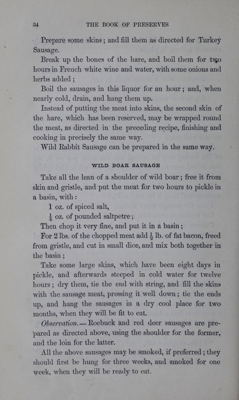 ' Prepare some skins ; and fill them as directed for Turkey Sausage. Break up the bones of the hare, and boil them for t\^o hours in French white wine and water, with some onions and herbs added ; Boil the sausages in this liquor for an hour; and, when nearly cold, drain, and hang them up. Instead of putting the meat into skins, the second skin of the hare, which has been reserved, may be wrapped round the meat, as directed in the preceding recipe, finishing and cooking in precisely the same way. Wild Babbit Sausage can be prepared in the same way. WILD BOAR SAUSAGE Take all the lean of a shoulder of wild boar; free it from skin and gristle, and put the meat for two hours to pickle in a basin, with; 1 oz. of spiced salt, ^ oz. of pounded saltpetre ; Then chop it very fine, and put it in a basin; For 2 lbs. of the chopped meat add ^ lb. of fat bacon, freed from gristle, and cut in small dice, and mix both together in the basin ; Take some large skins, which have been eight days in pickle, and afterwards steeped in cold water for twelve hours ; dry them, tie the end with string, and fill the skins with the sausage meat, pressing it well down; tie the ends up, and hang the sausages in a dry cool place for two months, when they will be fit to eat. • Observation.— Eoebuck and red deer sausages are pre- pared as directed above, using the shoulder for the former, and the loin for the latter. All the above sausages may be smoked, if preferred ; they should first be hung for three weeks, and smoked for one week, when they will be ready to eat.