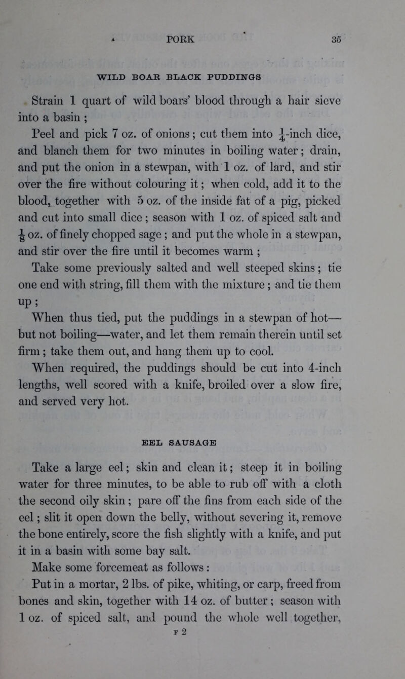 WILD BOAR BLACK PUDDINGS Strain 1 quart of wild boars’ blood through a hair sieve into a basin ; Peel and pick 7 oz. of onions; cut them into ^-inch dice, and blanch them for two minutes in boiling water; drain, and put the onion in a stewpan, with ! oz. of lard, and stir over the fire without colouring it; when cold, add it to the blood,, together with 5 oz. of the inside fat of a pig, picked and cut into small dice; season with 1 oz. of spiced salt and oz. of finely chopped sage ; and put the whole in a stewpan, and stir over the fire until it becomes warm ; Take some previously salted and well steeped skins; tie one end with string, fill them with the mixture ; and tie them up ; When thus tied, put the puddings in a stewpan of hot— but not boiling—water, and let them remain therein until set firm; take them out, and hang them up to cool. When required, the puddings should be cut into 4-inch lengths, well scored with a knife, broiled over a slow fire, and served very hot. EEL SAUSAGE Take a large eel; skin and clean it; steep it in boiling water for three minutes, to be able to rub off with a cloth the second oily skin; pare off the fins from each side of the eel; slit it open down the belly, without severing it, remove the bone entirely, score the fish slightly with a knife, and put it in a basin with some bay salt. Make some forcemeat as follows: Put in a mortar, 2 lbs. of pike, whiting, or carp, freed from bones and skin, together with 14 oz. of butter; season with 1 oz. of spiced salt, and pound the whole well together.