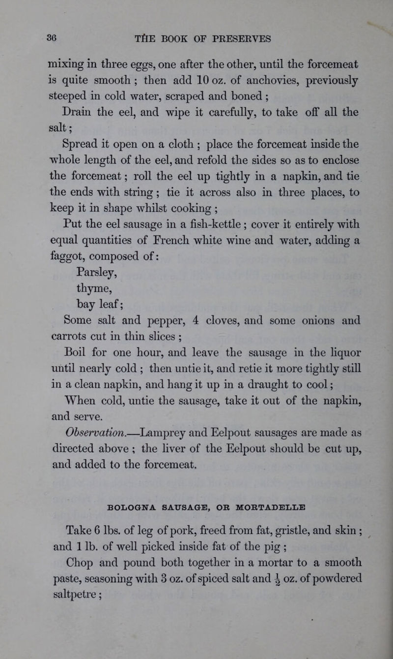 mixing in three eggs, one after the other, until the forcemeat is quite smooth ; then add 10 oz. of anchovies, previously steeped in cold water, scraped and boned; Dram the eel, and wipe it carefully, to take off all the salt; Spread it open on a cloth ; place the forcemeat inside the whole length of the eel, and refold the sides so as to enclose the forcemeat; roll the eel up tightly in a napkin, and tie the ends with string; tie it across also in three places, to keep it in shape whilst cooking ; Put the eel sausage in a fish-kettle ; cover it entirely with equal quantities of French white wine and water, adding a faggot, composed of: Parsley, thyme, bay leaf; Some salt and pepper, 4 cloves, and some onions and carrots cut in thin slices ; Boil for one hour, and leave the sausage in the liquor until nearly cold ; then untie it, and retie it more tightly still in a clean napkin, and hang it up in a draught to cool; When cold, untie the sausage, take it out of the napkin, and serve. Observation.—^Lamprey and Eelpout sausages are made as directed above ; the liver of the Eelpout should be cut up, and added to the forcemeat. BOLOGNA SAUSAGE, OR MORTADELLE Take 6 lbs. of leg of pork, freed from fat, gristle, and skin ; and 1 lb. of well picked inside fat of the pig ; Chop and pound both together in a mortar to a smooth paste, seasoning with 3 oz. of spiced salt and \oz.oi powdered saltpetre;
