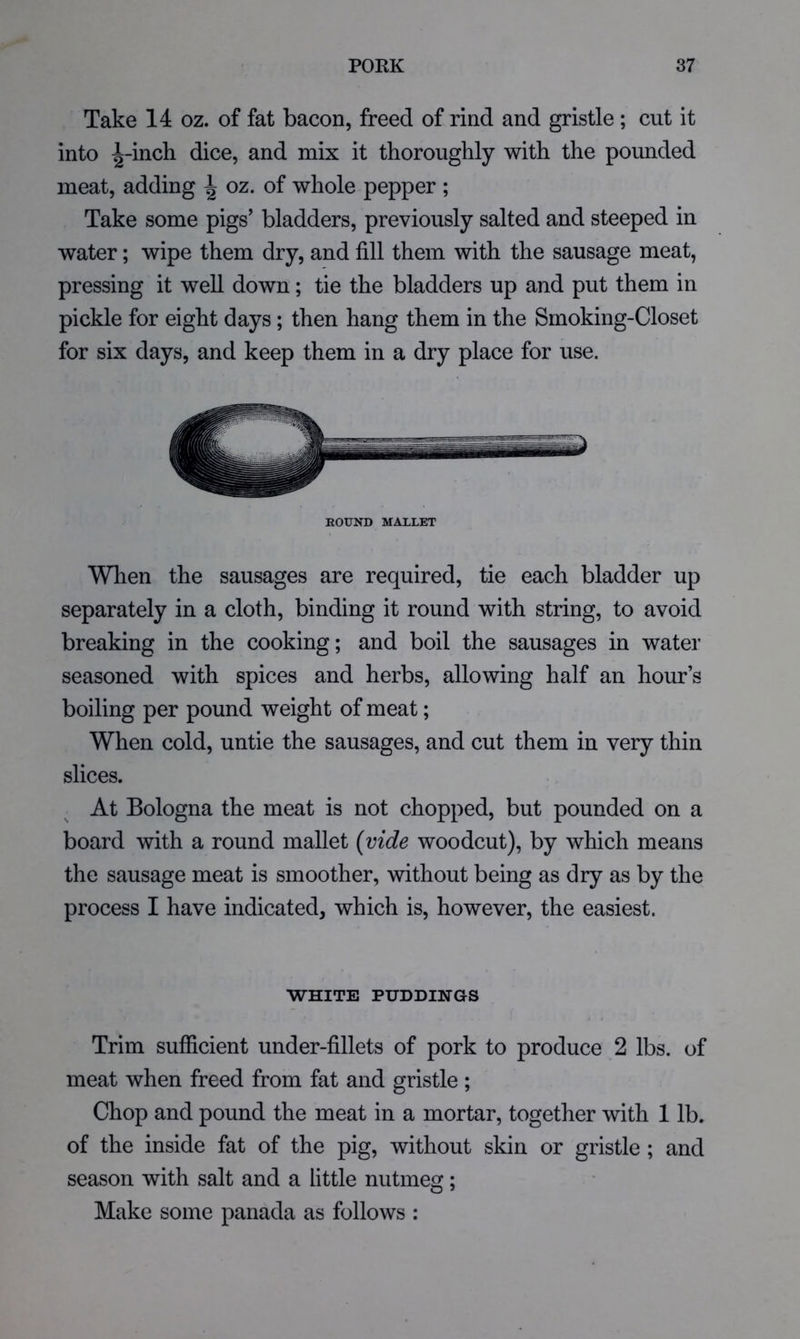 Take 14 oz. of fat bacon, freed of rind and gristle ; cut it into ^-inch dice, and mix it thoroughly with the pounded meat, adding ^ oz. of whole pepper ; Take some pigs’ bladders, previously salted and steeped in water; wipe them dry, and fill them with the sausage meat, pressing it well down; tie the bladders up and put them in pickle for eight days; then hang them in the Smoking-Closet for six days, and keep them in a dry place for use. ROUND MALLET Wlien the sausages are required, tie each bladder up separately in a cloth, binding it round with string, to avoid breaking in the cooking; and boil the sausages in water seasoned with spices and herbs, allowing half an hour’s boiling per pound weight of meat; When cold, untie the sausages, and cut them in very thin slices. At Bologna the meat is not chopped, but pounded on a board with a round mallet {vide woodcut), by which means the sausage meat is smoother, without being as dry as by the process I have indicated, which is, however, the easiest. WHITE PUDDINGS Trim sufficient under-fillets of pork to produce 2 lbs. of meat when freed from fat and gristle ; Chop and pound the meat in a mortar, together with 1 lb. of the inside fat of the pig, without skin or gristle ; and season with salt and a little nutmeg; Make some panada as follows :