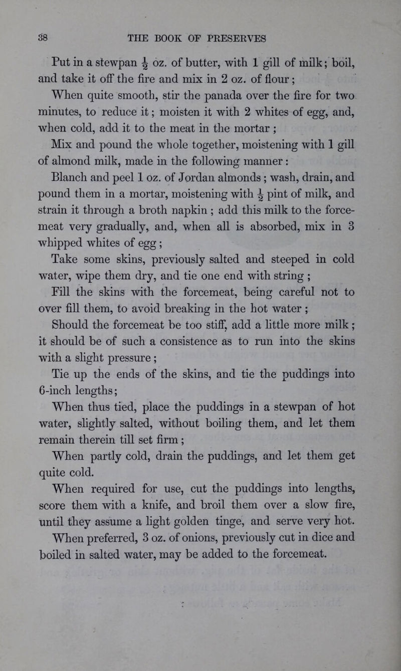 Put in a stewpan ^ 6z. of butter, with 1 gill of milk; boil, and take it off the fire and mix in 2 oz. of flour; When quite smooth, stir the panada over the fire for two minutes, to reduce it; moisten it with 2 whites of egg, and, when cold, add it to the meat in the mortar ; Mix and pound the whole together, moistening with 1 gill of almond milk, made in the following manner: Blanch and peel 1 oz. of Jordan almonds ; wash, drain, and pound them in a mortar, moistening with ^ pint of milk, and strain it through a broth napkin ; add this milk to the force- meat very gradually, and, when all is absorbed, mix in 3 whipped whites of egg; Take some skins, previously salted and steeped in cold water, wipe them dry, and tie one end with string ; Pill the skins with the forcemeat, being careful not to over fill them, to avoid breaking in the hot water; Should the forcemeat be too stiff, add a little more milk; it should be of such a consistence as to run into the skins with a slight pressure ; Tie up the ends of the skins, and tie the puddings into 6-inch lengths; When thus tied, place the puddings in a stewpan of hot water, slightly salted, without boiling them, and let them remain therein till set firm ; When partly cold, drain the puddings, and let them get quite cold. When required for use, cut the puddings into lengths, score them with a knife, and broil them over a slow fire, until they assume a light golden tinge, and serve very hot. When preferred, 3 oz. of onions, previously cut in dice and boiled in salted water, may be added to the forcemeat.