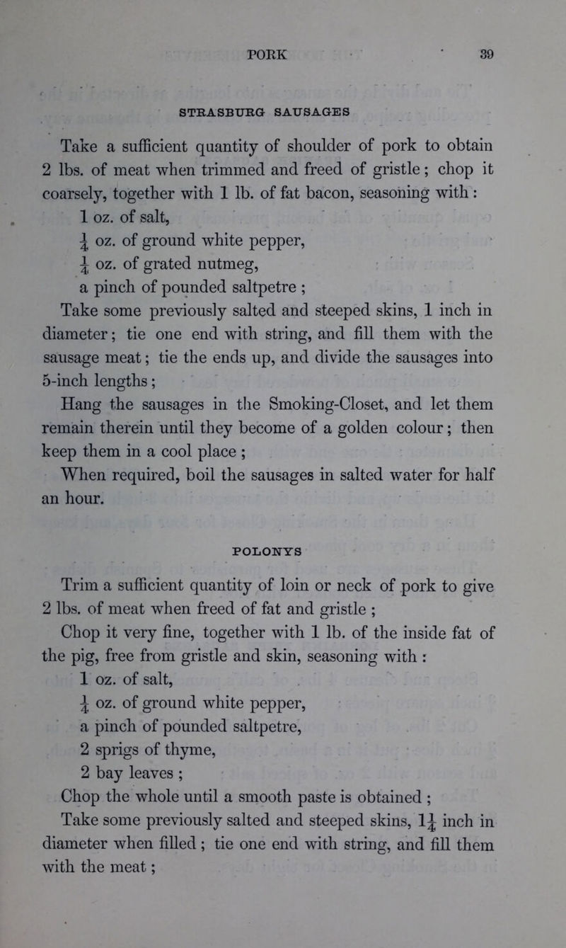 STRASBURG SAUSAGES Take a sufficient quantity of shoulder of pork to obtain 2 lbs. of meat when trimmed and freed of gristle; chop it coarsely, together with 1 lb. of fat bacon, seasoning with: 1 oz. of salt, \ oz. of ground white pepper, ^ oz. of grated nutmeg, ' ' a pinch of pounded saltpetre ; Take some previously salted and steeped skins, 1 inch in diameter; tie one end with string, and fill them with the sausage meat; tie the ends up, and divide the sausages into 5-inch lengths; • ' Hang the sausages in the Smoking-Closet, and let them remain therein until they become of a golden colour; then keep them in a cool place ; When required, boil the sausages in salted water for half an hour. POLONYS Trim a sufficient quantity of loin or neck of pork to give 2 lbs. of meat when freed of fat and gristle ; Chop it very fine, together with 1 lb. of the inside fat of the pig, free from gristle and skin, seasoning with : 1 oz. of salt, ^ oz. of ground white pepper, a pinch of pounded saltpetre, 2 sprigs of thyme, 2 bay leaves ; Chop the whole until a smooth paste is obtained ; Take some previously salted and steeped skins, 1^ inch in diameter when filled ; tie one end with string, and fill them with the meat;