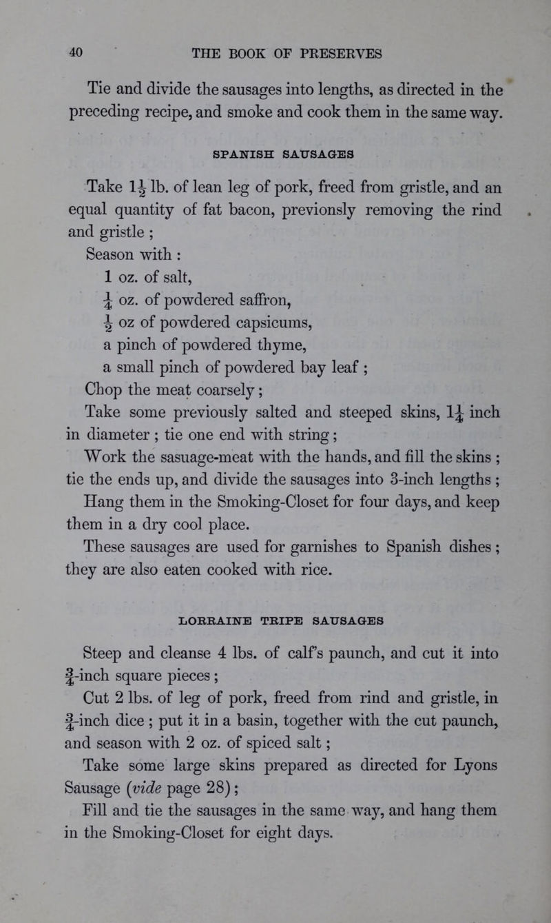 Tie and divide the sausages into lengths, as directed in the preceding recipe, and smoke and cook them in the same way. SPANISH SAUSAGES Take lb. of lean leg of pork, freed from gristle, and an equal quantity of fat bacon, previonsly removing the rind and gristle ; Season with : 1 oz. of salt, oz. of powdered saffron, ^ oz of powdered capsicums, a pinch of powdered thyme, a small pinch of powdered bay leaf ; Chop the meat coarsely; Take some previously salted and steeped skins, 1;|; inch in diameter ; tie one end with string; Work the sasuage-meat with the hands, and fill the skins ; tie the ends up, and divide the sausages into 3-inch lengths ; Hang them in the Smoking-Closet for four days, and keep them in a dry cool place. These sausages are used for garnishes to Spanish dishes ; they are also eaten cooked with rice. liOKKAINE TRIPE SAUSAGES Steep and cleanse 4 lbs. of calfs paunch, and cut it into J-inch square pieces; Cut 2 lbs. of leg of pork, freed from rind and gristle, in £-inch dice ; put it in a basin, together with the cut paunch, and season with 2 oz. of spiced salt; Take some large skins prepared as directed for Lyons Sausage {vide page 28) ; Fill and tie the sausages in the same way, and hang them in the Smoking-Closet for eight days.