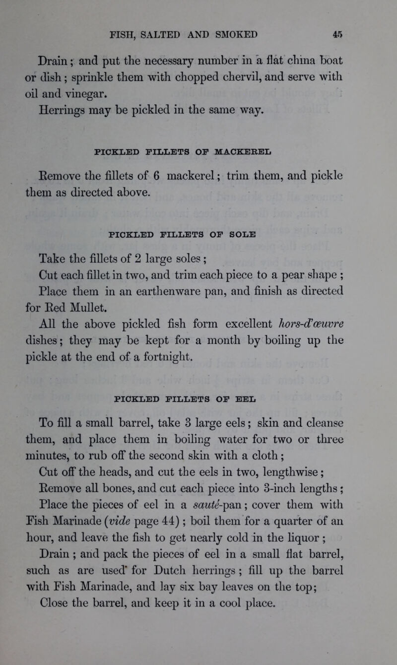 Drain; and put the necessary number in a flat china boat or dish; sprinkle them with chopped chervil, and serve with oil and vinegar. Herrings may be pickled in the same way. PICKLED FILLETS OF MACKEREL Kemove the fillets of 6 mackerel; trim them, and pickle them as directed above. PICKLED FILLETS OF SOLE Take the fillets of 2 large soles; Cut each fillet in two, and trim each piece to a pear shape ; Place them in an earthenware pan, and finish as directed for Eed Mullet. All the above pickled fish form excellent hors-d'oeuvre dishes; they may be kept for a month by boiling up the pickle at the end of a fortnight. PICKLED FILLETS OF EEL To fill a small barrel, take 3 large eels; skin and cleanse them, and place them in boiling water for two or three minutes, to rub off the second skin with a cloth; Cut off the heads, and cut the eels in two, lengthwise; Eemove all bones, and cut each piece into 3-inch lengths; Place the pieces of eel in a saute-^d^n; cover them with Pish Marinade {vide page 44) ; boil them for a quarter of an hour, and leave the fisli to get nearly cold in the liquor; Drain ; and pack the pieces of eel in a small flat barrel, such as are used* for Dutch herrings ; fill up the barrel with Fish Marinade, and lay six bay leaves on the top; Close the barrel, and keep it in a cool place.
