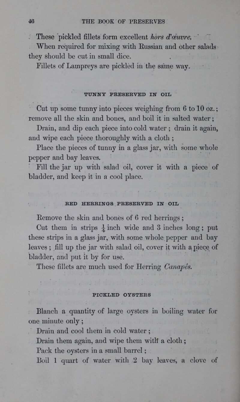 These pickled fillets form excellent ’ When required for mixing with Eussian and other salads they should be cut in small dice. Fillets of Lampreys are pickled in the same way. TUNNY PRESERVED IN OIL Cut up some tunny into pieces weighing from 6 to 10 oz.; remove all the skin and bones, and boil it in salted water; Drain, and dip each piece into cold water ; drain it again, and wipe each piece thoroughly with a cloth ; Place the pieces of tunny in a glass jar, with some whole pepper and bay leaves. Fill the jar up with salad oil, cover it with a piece of bladder, and keep it in a cool place. RED HERRINGS ^PRESERVED IN OIL Eemove the skin and bones of 6 red herrings ; Cut them in strips ^ inch wide and 3 inches long ; put these strips in a glass jar, with some whole pepper and bay leaves ; _fill up the jar with salad,oil, cover it with apiece of bladder, and put it by for use. Tliese fillets are much used for Herring Canapes. PICKLED OYSTERS Blanch a quantity of large oysters in boiling water for one minute only; Drain and cool them in cold water ; Drain them again, and wipe them with a cloth; ; Pack the oysters in a small barrel; Boil 1 quart of water with 2 bay leaves, a clove of