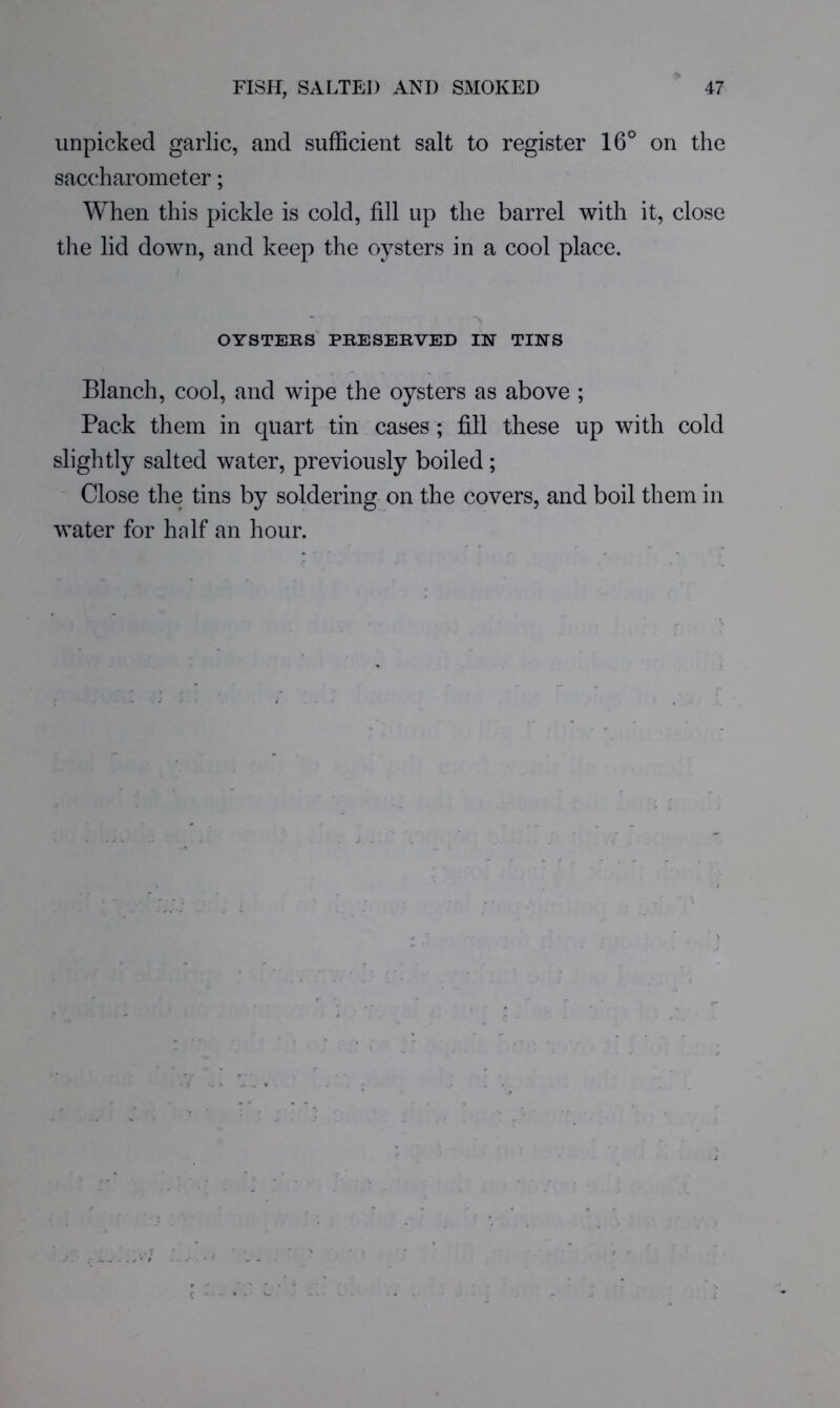 unpicked garlic, and sufficient salt to register 16° on the saccharometer; When this pickle is cold, fill up the barrel with it, close the lid down, and keep the oysters in a cool place. OYSTEKS PRESEKVED IN TINS Blanch, cool, and wipe the oysters as above ; Pack them in quart tin cases ; fill these up with cold slightly salted water, previously boiled; Close the tins by soldering on the covers, and boil them in water for half an hour.