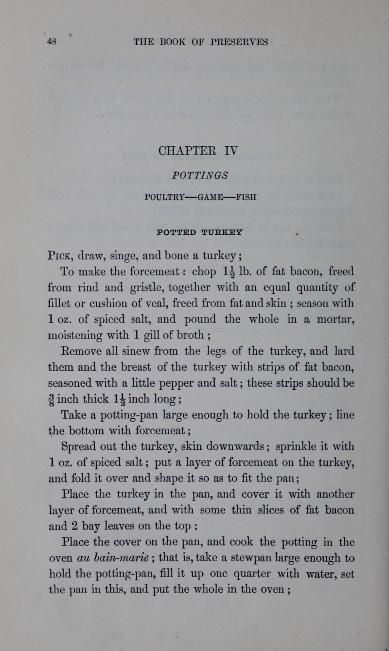 CHAPTER IV POTTINGS POULTRY—GAME—FISH POTTED TURKEir Pick, draw, singe, and bone a turkey; To make the forcemeat: chop lb. of fat bacon, freed from rind and gristle, together with an equal quantity of fillet or cushion of veal, freed from fat and skin ; season with 1 oz. of spiced salt, and pound the whole in a mortar, moistening with 1 gill of broth ; Remove all sinew from the legs of the turkey, and lard them and the breast of the turkey with strips of fat bacon, seasoned with a httle pepper and salt; these strips should be I inch thick inch long; Take a potting-pan large enough to hold the turkey; line the bottom with forcemeat; Spread out the turkey, skin downwards; sprinkle it with 1 oz. of spiced salt; put a layer of forcemeat on the turkey, and fold it over and shape it so as to fit the pan; Place the turkey in the pan, and cover it with another layer of forcemeat, and with some thin slices of fat bacon and 2 bay leaves on the top ; Place the cover on the pan, and cook the potting in the oven au hain-marie ; that is, take a stewpan large enough to hold the potting-pan, fill it up one quarter with water, set the pan in this, and put the whole in the oven;